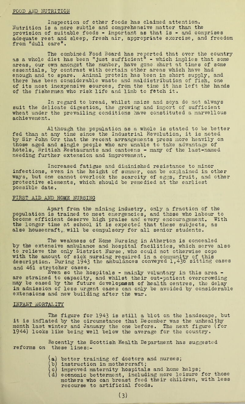 FOOD AND NUTRITION Inspection of other foods has claimed attention. Nutrition is a more subtle and comprehensive matter than the provision of suitable foods - important as that is - and comprises adequate rest and sleep, fresh air, appropriate exercise, and freedom from dull care. The combined Food Board has reported that over the country as a whole diet has been just sufficient - which implies that some areas, our own amongst the number, have gone, short at times of some essentials, by contrast with certain other areas which have had enough and to spare. Animal protein has been in short supply, and there has been considerable waste and maldistribution of fish, one of its most inexpensive sources, from the time it has left the hands of the fishermen who risk life and limb to fetch it. In regard to bread, whilst maize and soya do not always suit the delicate digestion, the growing and import of sufficient wheat under the prevailing conditions have constituted a marvellous achievement. Although the population as a whole is stated to be better fed than at any time since the Industrial Revolution, it is noted by Sir John Orr that the recent arrangements press more heavily on those aged and single people who are unable to take advantage of hotels, British Restaurants and canteens - many of the last-named needing further extension and improvement. Increased fatigue and diminished resistance to minor infections, even in the height of summer, can be explained in other ways, but one cannot overlook the scarcity of eggs, fruit, and other protective elements, which should be remedied at the earliest possible date. FIRST AID AND HOME NURSING Apart from the mining industry, only a fraction of the population is trained to meet emergencies, and those who labour to become efficient deserve high praise and every encouragement. With the longer time at school it is expected that these subjects, as also housecraft,. will be compulsory for all senior students. The weakness of Home Nursing in Atherton is concealed by the extensive ambulance and hospital facilities, which serve also to relieve the only District Nurse , who could not otherwise cope with the amount of sick nursing required in a community of this description. During 1943 the ambulances conveyed 1,436 sitting cases and 46l stretcher cases. Even so the hospitals - mainly voluntary in this area - are strained to capacity, and whilst their out-patient overcrowding may be eased by the future development of health centres, the delay in admission of less urgent cases can only be avoided by considerable extensions and new building after the war. INFANT MORTALITY The figure for 1943 is still a blot on the landscape, but it is inflated by the circumstance that December was the unhealthy month last winter and January the one before. The next figure (for 1944) looks like being well below the average for the country. Recently the Scottish Health Department has suggested reforms on these lines:- (a) better training of doctors and nurses; (bj instruction in mothercraft; (cj improved maternity hospitals and home helps; (d) economic betterment, including more leisure for those mothers who can breast feed their children, with less recourse to artificial foods. (3)