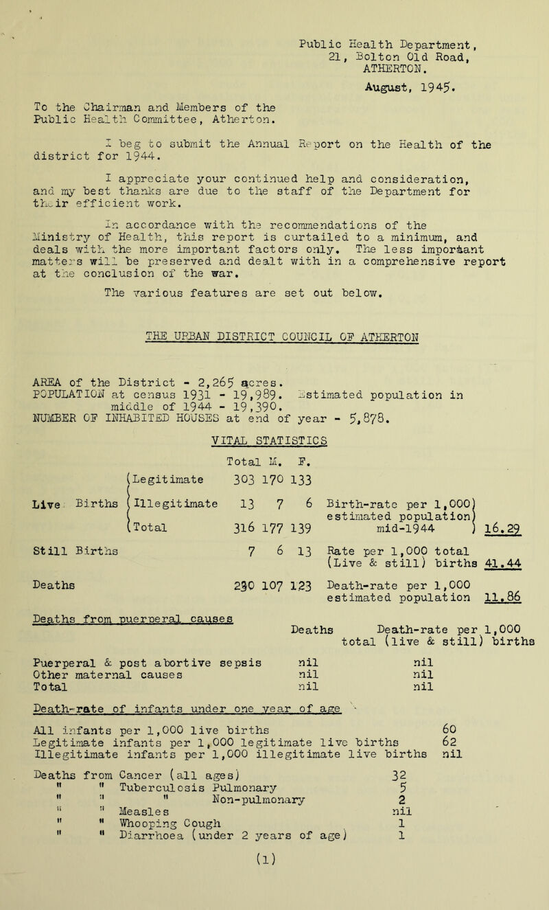 Public Health Department, 21, Bolton Old Hoad, ATHERTON. August, 194-5. To the Chairman and Members of the Public Health Committee, Atherton. I beg to submit the Annual Report on the Health of the district for 1944. I appreciate your continued help and consideration, and my best thanks are due to the staff of the Department for their efficient work. In accordance with the recommendations of the Ministry of Health, this report is curtailed to a minimum, and deals with the more important factors only. The less important matters will be preserved and dealt with in a comprehensive report at the conclusion of the war. The various features are set out below. THE URBAN DISTRICT COUNCIL OF ATHERTON AREA of the District - 2,265 acres. POPULATION at census 1931 - 19»9S9- Estimated population in middle of 1944 - 19,390. NUMBER OF INHABITED HOUSES at end of year - 5,878. VITAL STATISTICS Total M, [Legitimate 303 170 Live; Births 1 >Illegitimate 13 7 L Total 316 177 St ill Births 7 6 Deaths 2$0 107 Deaths from ruereeral causes E. 133 6 Birth-rate per 1,000) estimated population) 16.29 139 rnid-1944 ) 13 Rate per 1,000 total (Live & still) births 41.44 1.23 Death-rate per 1,000 estimated population 11.86 Deaths Death-rate per 1,000 total (live & still) births Puerperal & post abortive sepsis nil Other maternal causes nil Total nil nil nil nil Death-rate of infants under one year of age - All infants per 1,000 live births 60 Legitimate infants per 1,000 legitimate live births 62 Illegitimate infants per 1,000 illegitimate live births nil Deaths from Cancer (all ages) 32 »t ft Tuberculosis Pulmonary 5 It II  Non-pulmonary 2 ts SI Measles nil If II Whooping Cough 1 If II Diarrhoea (under 2 years of age) 1 (1)