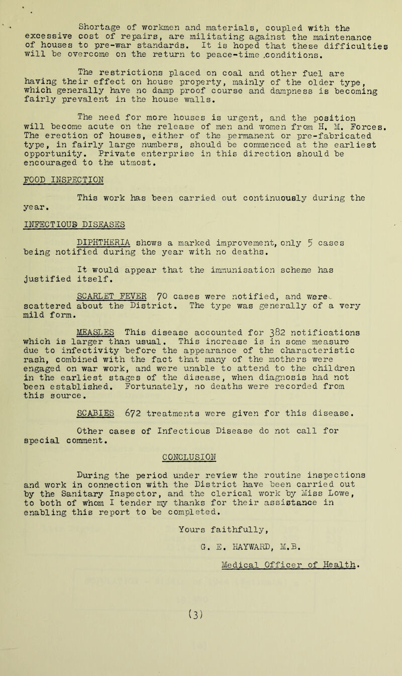 Shortage of workmen and materials, coupled with the excessive cost of repairs, are militating against the maintenance of houses to pre-war standards. It is hoped that these difficulties will be overcome on the return to peace-time ^conditions. The restrictions placed on coal and other fuel are having their effect on house property, mainly of the older type, which generally have no damp proof course and dampness is becoming fairly prevalent in the house walls. The need for more houses is urgent, and the position will become acute on the release of men and women from H, M. Forces. The erection of houses, either of the permanent or pre-fabricated type, in fairly large numbers, should be commenced at the earliest opportunity. Private enterprise in this direction should be encouraged to the utmost. FOOD INSPECTION This work has been carried out continuously during the year. INFECTIOUS DISEASES DIPHTHERIA shows a marked improvement, only 5 cases being notified during the year with no deaths. It would appear that the immunisation scheme has justified itself. SCARLET FEVER 7° cases were notified, and were^ scattered about the District. The type was generally of a very mild form. MEASLES This disease accounted for 3^2 notifications which is larger than usual. This increase is in some measure due to infectivity before the appearance of the characteristic rash, combined with the fact that many of the mothers were engaged on war work, and were unable to attend to the children in the earliest stages of the disease, when diagnosis had not been established. Fortunately, no deaths were recorded from this source. SCABIES 672 treatments were given for this disease. Other cases of Infectious Disease do not call for special comment. CONCLUSION During the period under review the routine inspections and work in connection with the District have been carried out by the Sanitary Inspector, and the clerical work by Miss Lowe, to both of whom I tender my thanks for their assistance in enabling this report to be completed. Yours faithfully, G. E. HAYWARD, M.B. Medical Officer of Health. (3)