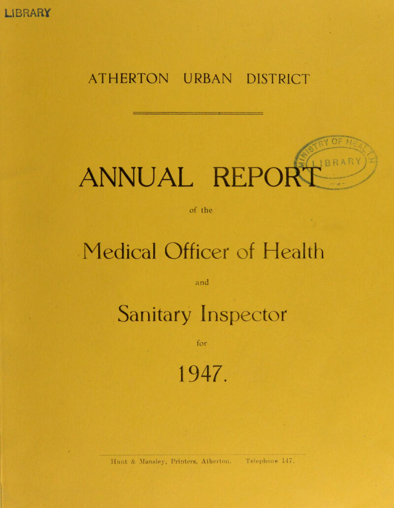 LIBRARY ATHERTON URBAN DISTRICT ANNUAL REPO of the ■..w . ■ Medical Officer of Health Sanitary Inspector 1947. Hunt it Mansley, Printers, Atherlnn. Telephone 117.