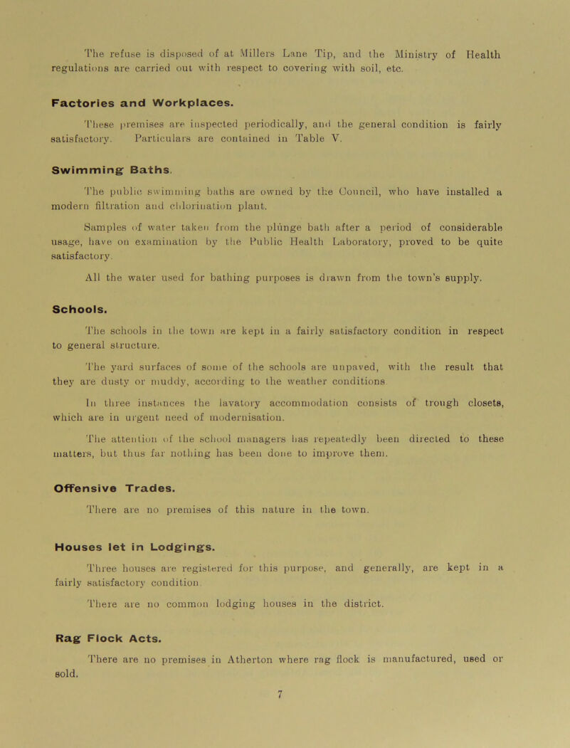 The refuse is disposed of at Millers Lane Tip, and the Ministry of Health regulations are carried out with respect to covering with soil, etc. Factories and Workplaces. These premises are inspected periodically, and the general condition is fairly satisfactory. Particulars are contained in Table V. Swimming Baths. The public, swimming baths are owned by the Council, who have installed a modern filtration and chlorination plant. Samples of water taken from the plunge bath after a period of considerable usage, have on examination by the Public Health Laboratory, proved to be quite satisfactory. All the water used for bathing purposes is drawn from the town’s supply. Schools. The schools in the town are kept in a fairly satisfactory condition in respect to general structure. The yard surfaces of some of the schools are unpaved, with the result that they are dusty or muddy, according to the weather conditions In three instances the lavatory accommodation consists of trough closets, which are in urgent need of modernisation. The attention of the school managers lias repeatedly been directed to these matters, but thus far nothing has been done to improve them. Offensive Trades. There are no premises of this nature in the town. Houses let in Lodgings. Three houses are registered for this purpose, and generally, are kept in a fairly satisfactory condition. There are no common lodging houses in the district. Rag Flock Acts. There are no premises in Atherton where rag flock is manufactured, used or sold.