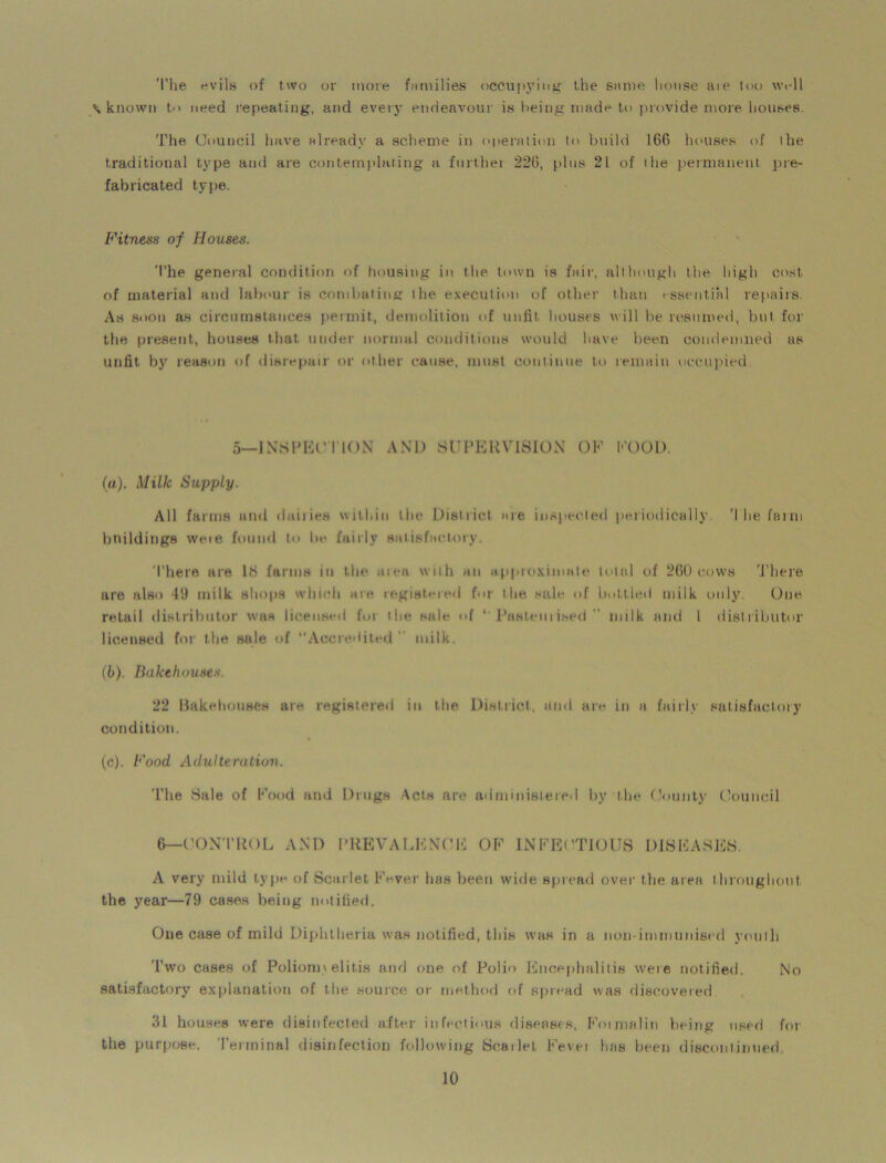 The evils of two or more families occupying the same house aie too well % known t<> need repeating, and every endeavour is being made to provide more houses. The Council have already a scheme in operation to build 166 houses of the traditional type and are contemplating a furthei 226, plus 21 of the permanent pre- fabricated type. Fitness of Houses. The general condition of housing in the town is fair, although the high cost of material and labour is combating the execution of other than essential repairs. Ah soon as circumstances permit, demolition of unfit houses will be resumed, but for the present, houses that under normal conditions would have been condemned as unfit by reason of disrepair or other cause, must continue to remain occupied 5—INSPECTION AND SUPERVISION OF COOL). (a) . Milk Supply. All farms and dailies within the District me inspected periodically 'I he faun buildings weie found to be fairly satisfactory. There are Id farms in the aiea with an approximate total of 260 cows There are also 49 milk shops which are registered for the sale of bottled milk only. One retail distributor was licensed fui the sale of ‘ Pasteurised milk and 1 distributor licensed for the sale of “Accredited milk. (b) . Bakehouses. 22 Bakehouses are registered in the District, and arc in a fairly satisfactory condition. (c) . Food Adulteration. 'The Sale of Food and Drugs Acts are administered by the County Council 6—CONTROL AND PREVALENCE OF INFECTIOUS DISEASES. A very mild type of Scarlet Fever has been wide spread over the area throughout the year—79 cases being notified. One case of mild Diphtheria was notified, this was in a non-immunised youth 'Two cases of Polionn elitis and one of Polio Encephalitis were notified. No satisfactory explanation of the source or method of spread was discovered 31 houses were disinfected after infectious diseases, Foimalin being used for tire purpose. 'Terminal disinfection following Scarlet Fevei has been discontinued.