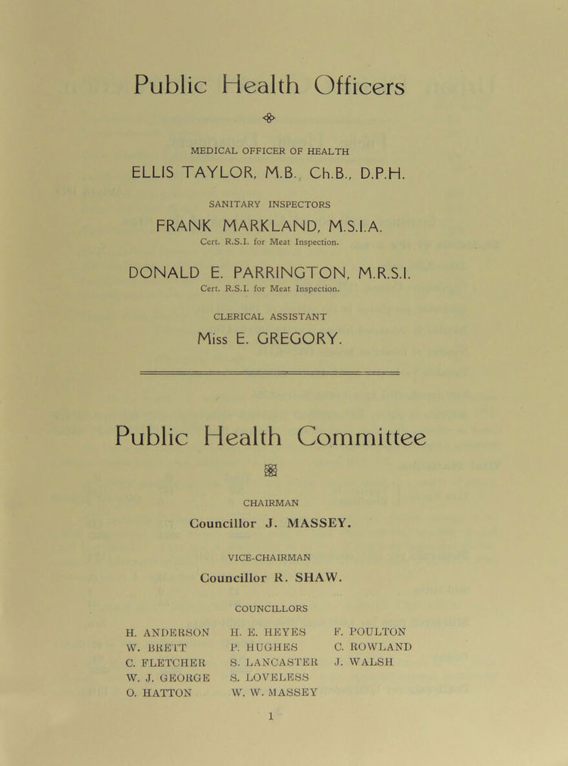 Public Health Officers <*► MEDICAL OFFICER OF HEALTH ELLIS TAYLOR, M B., Ch.B., D.P.H. SANITARY INSPECTORS FRANK MARKLAND, M.S.I.A. Cert. R.S.I. for Meat Inspection. DONALD E. PARR1NGTON, M.R.S.I. Cert. R.S.I. for Meat Inspection. CLERICAL ASSISTANT Miss E. GREGORY. Public Health Committee CHAIRMAN Councillor J. MASSEY. VICE-CHAIRMAN Councillor R. SHAW. COUNCILLORS H. ANDERSON H. E. HEYES F. POULTON W. BRETT P. HUGHES C. ROWLAND C. FLETCHER S. LANCASTER J. WALSH W. J. GEORGE S. LOVELESS 0. HATTON W. W. MASSEY