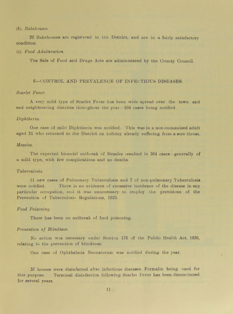 (b) . Bakehouses. 22 Bakehouses are registered in the District, and are in a fairly satisfactory condition. (c) . Food Adulteration. The Sale of Food and Drugs Acts are administered by the County Council. 6—CONTROL AND PREVALENCE OF INFECTIOUS DISEASES. Scarlet Fever. A very mild type of Scarlet Fever has been wide spread over the town and and neighbouring districts throughout the year 104 cases being notified. Diphtheria. One case of mild Diphtheria was notified. This was in a non-immunised adult aged 21 who returned to the District on holiday already suffering from a sore throat. Measles. The expected biennial outbieak of Measles lesulted in 364 cases—generally of a mild type, with few complications and no deaths. Tuberculosis. 11 new cases of Pulmonary Tuberculosis and 7 of non-pulmonary Tuberculosis were notified. There is no evidence of excessive incidence of the disease in any particular occupation, and it was unnecessary to employ the provisions of the Prevention of Tuberculosis Regulations, 1925. Food Poisoning. There has been no outbreak of food poisoning. Prevention of Blindness. No action was necessary under Section 176 of the Public Health Act, 1936, relating to the prevention of blindness. One case of Ophthalmia Neonatorum was notified during the year. 37 houses were disinfected after infectious diseases. Formalin being used for this purpose. Terminal disinfection following Scarlet Fever has been discontinued for several years.
