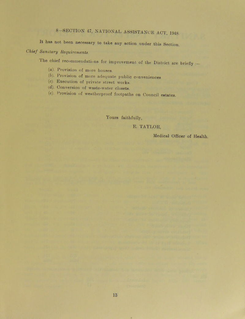 8-SECTION 47, NATIONAL ASSISTANCE ACT, 1948. It has not been necessary to take any action under this Section. Chief Sanitary Requirements. I he chief recommendations for improvement of the Distiict are briefly (a). Provision of more houses. {b). I lovision of more adequate public conveniences (c) . Execution of private street works. (d) . Conversion of waste-water closets. (e) . Provision of weatherproof footpaths on Council estates. Yours faithfully, E. TAYLOR, Medical Officer of Health.