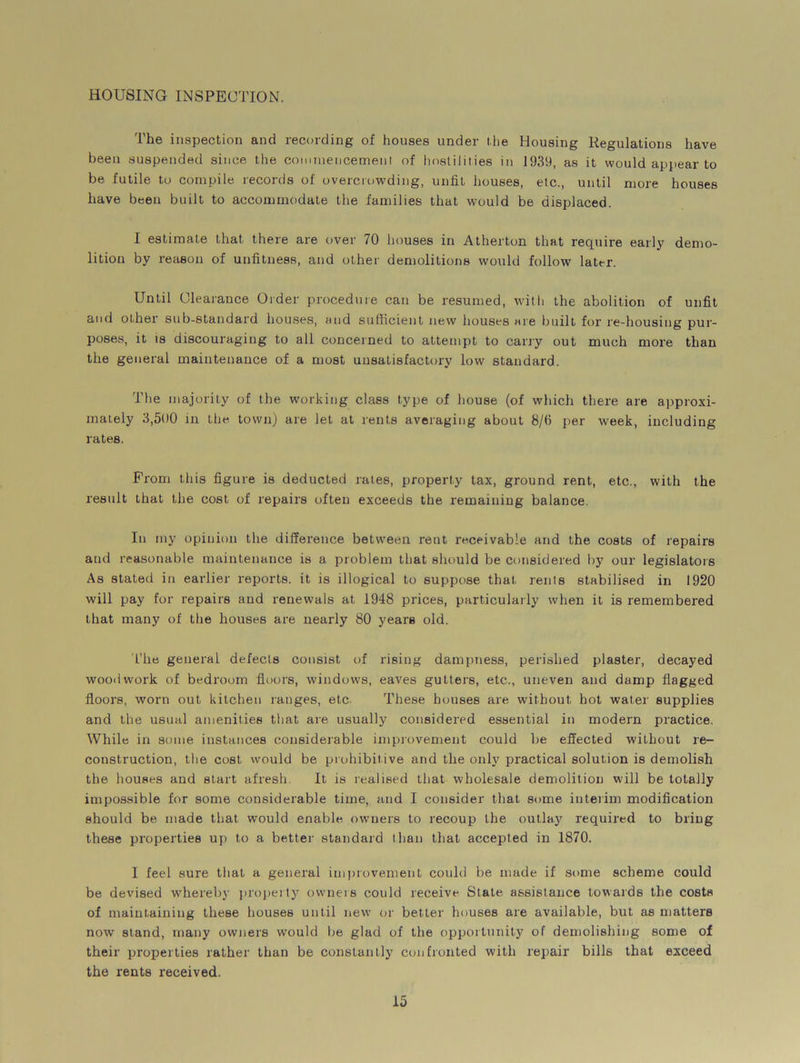 HOUSING INSPECTION. The inspection and recording of houses under the Housing Regulations have been suspended since the commencement of hostilities in 1939, as it would appear to be futile to compile records of overcrowding, unfit houses, etc., until more houses have been built to accommodate the families that would be displaced. I estimate that there are over 70 houses in Atherton that require early demo- lition by reason of unfitness, and other demolitions would follow later. Until Clearance Order procedure can be resumed, with the abolition of unfit and other sub-standard houses, and sufficient new houses are built for re-housing pur- poses, it is discouraging to all concerned to attempt to cany out much more than the general maintenance of a most unsatisfactory low standard. The majority of the working class type of house (of which there are approxi- mately 3,500 m the town) are let at rents averaging about 8/fl per week, including rates. From this figure is deducted rates, property tax, ground rent, etc., with the result that the cost of repairs often exceeds the remaining balance. In my opinion the difference between rent receivable and the costs of repairs and reasonable maintenance is a problem that should be considered by our legislators As stated in earlier reports, it is illogical to suppose that rents stabilised in 1920 will pay for repairs and renewals at 1948 prices, particularly when it is remembered that many of the houses are nearly 80 years old. The general defects consist of rising dampness, perished plaster, decayed woodwork of bedroom floors, windows, eaves gutters, etc., uneven and damp flagged floors, worn out kitchen ranges, etc. These houses are without hot water supplies and the usual amenities that are usually considered essential in modern practice. While in some instances considerable improvement could be effected without re- construction, the cost would be prohibitive and the only practical solution is demolish the houses and start afresh. It is realised that wholesale demolition will be totally impossible for some considerable time, and I consider that some interim modification should be made that would enable owners to recoup the outlay required to bring these properties up to a better standard than that accepted in 1870. I feel sure that a general improvement could be made if some scheme could be devised whereby property owners could receive State assistance towards the costs of maintaining these houses until new or better houses are available, but as matters now stand, many owners would be glad of the opportunity of demolishing some of their properties rather than be constantly confronted with repair bills that exceed the rents received.