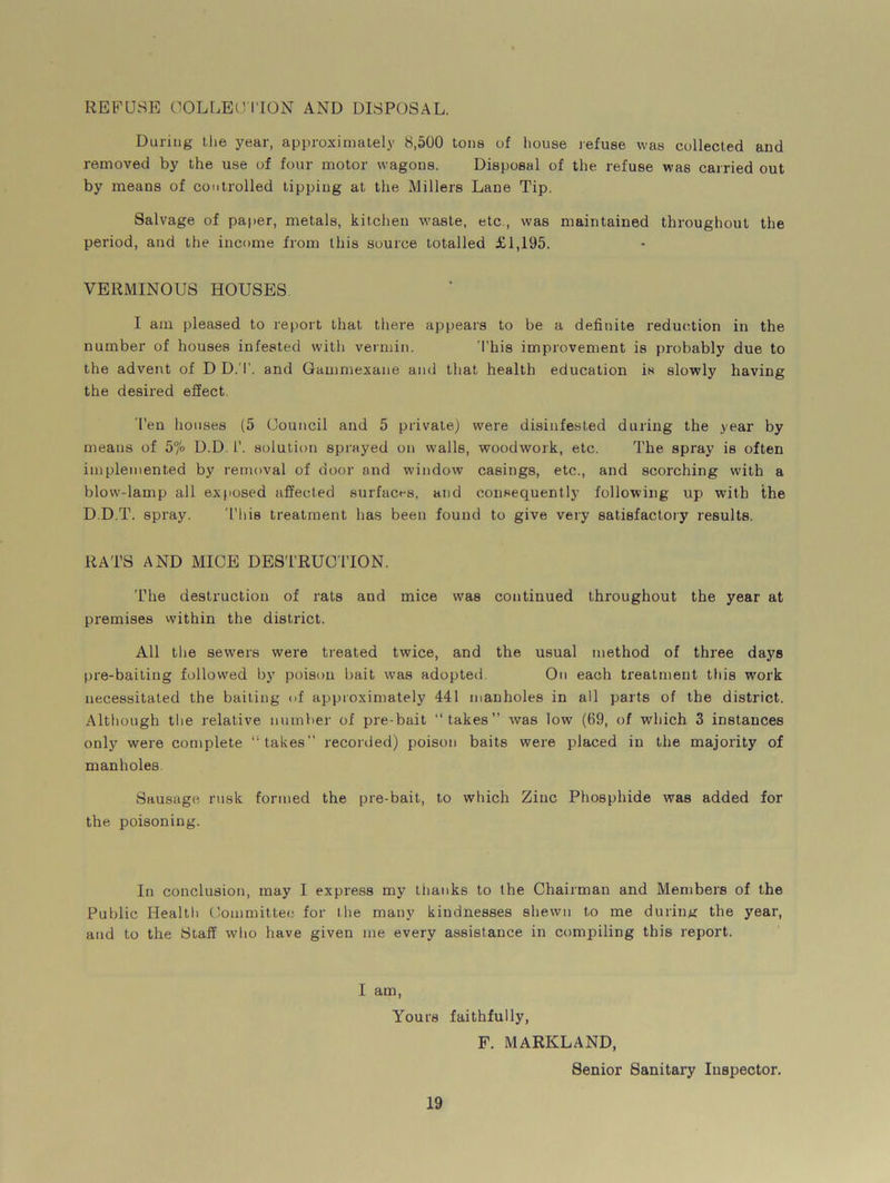 REFUSE COLLECTION AND DISPOSAL. During the year, approximately 8,500 tons of house refuse was collected and removed by the use of four motor wagons. Disposal of the refuse was carried out by means of controlled tipping at the Millers Lane Tip. Salvage of paper, metals, kitchen waste, etc., was maintained throughout the period, and the income from this source totalled £1,195. VERMINOUS HOUSES I am pleased to report that there appears to be a definite reduction in the number of houses infested with vermin. 'This improvement is probably due to the advent of D D.T. and Gammexane and that health education is slowly having the desired effect. Ten houses (5 Council and 5 private) were disinfested during the year by means of 5% D.D. 1’. solution sprayed on walls, woodwork, etc. The spray is often implemented by removal of door and window casings, etc., and scorching with a blow-lamp all exposed affected surfaces, and consequently following up with the DDT. spray. This treatment has been found to give very satisfactory results. RATS AND MICE DESTRUCTION. The destruction of rats and mice was continued throughout the year at premises within the district. All the sewers were treated twice, and the usual method of three days pre-baiting followed by poison bait was adopted On each treatment this work necessitated the baiting of approximately 441 manholes in all parts of the district. Although the relative number of pre-bait “takes” was low (69, of which 3 instances only were complete “takes” recorded) poison baits were placed in the majority of manholes Sausage rusk formed the pre-bait, to which Zinc Phosphide was added for the poisoning. In conclusion, may I express my thanks to the Chairman and Members of the Public Health Committee for the many kindnesses shewn to me during the year, and to the Staff who have given me every assistance in compiling this report. I am, Yours faithfully, F. MARKLAND, Senior Sanitary Inspector.