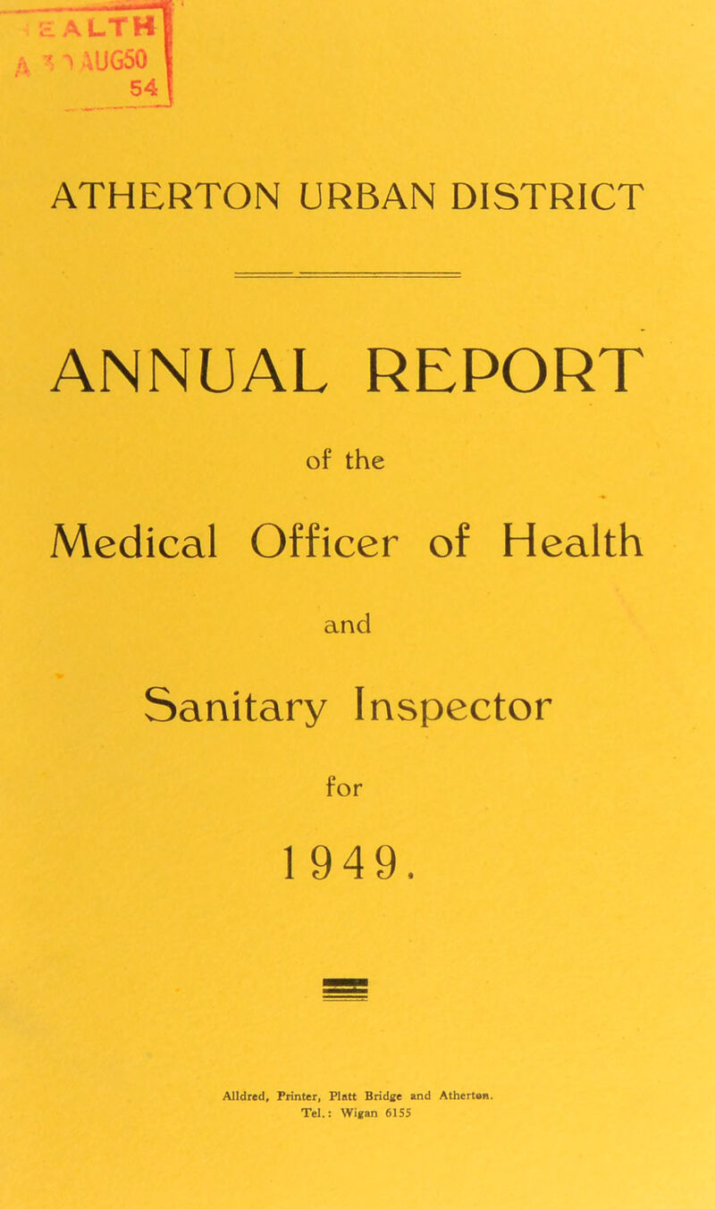 d alth fi * 1 4UG50 54 ATHERTON URBAN DISTRICT ANNUAL REPORT of the Medical Officer of Health and Sanitary Inspector 1949. Alldred, Printer, Platt Bridge and Atherton. Tel.: Wigan 6155
