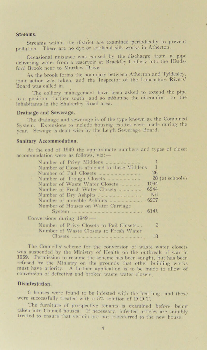 Streams. Streams within the district are examined periodically to prevent pollution. There are no dye or artificial silk works in Atherton. Occasional nuisance was caused by the discharge from a pipe delivering water from a reservoir at Brackfey Colliery into the Hfoids- ford Brook near to Martlew Drive. As the brook forms the boundary between Atherton and Tyldesley, joint action was taken, and the Inspector of the Lancashire Rivers’ Board was called in. The colliery management have been asked to extend the pipe to a position further south, and so minimise the discomfort to the inhabitants in the Shakerlev Road area. Drainage and Sewerage. The drainage and sewerage is of the type known as the Combined System. Extensions to include housing estates were made during the vear. Sewage is dealt with by the l.e gh Sewerage Board. Sanitary Accommodation. At the end of 1549 the approximate numbers and types of closet accommodation were as follows, viz: — Number of Privy Middens 1 Number of Closets attached to these Middens 1 Number of Pail Closets 26 Number of Trough Closets 28 (at schools) Number of Waste Water Closets 1094 Number of Fresh Water Closets 6244 Number of Dry Ashpits Nil Number of movable Ashbins 6207 Number of Houses on Water Carriage System 6141 Conversions during 1949: — Number of Privy Closets to Pail Closets.... 2 Number of Waste Closets to Fresh Water Closets 18 I he Council’s scheme for the conversion of waste water closets was suspended bv the Ministry of Health on the outbreak of war in 1939. Permission to resume the scheme, has been sought, but has been refused b'v the Ministry on the grounds that other building works must have priority. A further application is to be made to allow of convers’on of defective and broken waste water closets. Disinfestation. 5 houses were found to be infested with the bed bug, and these were successfully -treated with a 5% solution of D.D.T. The furniture of prospective tenants is examined before being taken into Council houses. If necessary, infested articles arc suitably treated to ensure that vermin are not transferred to the new house.