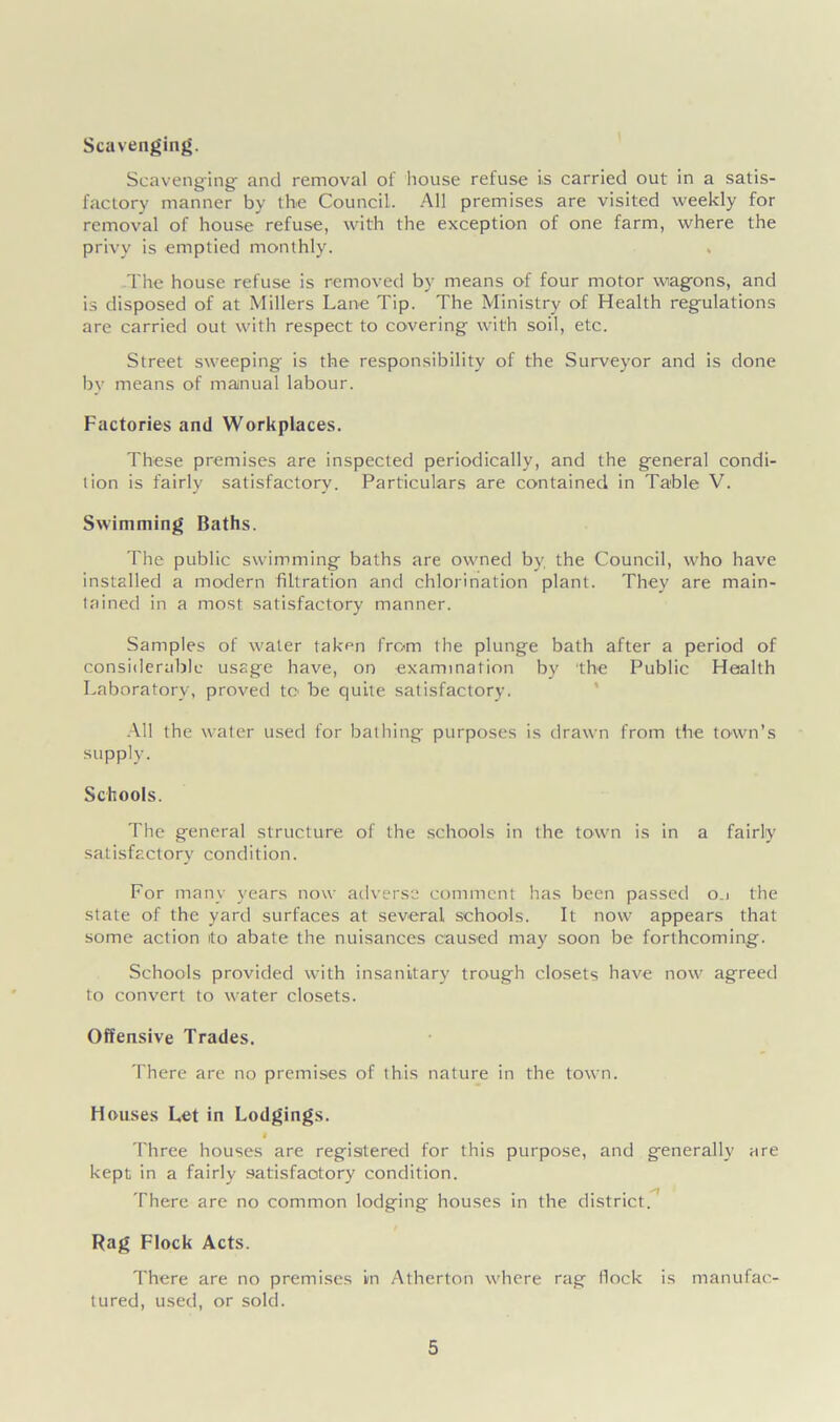 Scavenging. Scavenging- and removal of house refuse is carried out in a satis- factory manner by the Council. All premises are visited weekly for removal of house refuse, with the exception of one farm, where the privy is emptied monthly. The house refuse is removed by means of four motor wagons, and is disposed of at Millers Lane Tip. The Ministry of Health regulations are carried out with respect to covering with soil, etc. Street sweeping is the responsibility of the Surveyor and is done by means of manual labour. Factories and Workplaces. These premises are inspected periodically, and the general condi- tion is fairly satisfactory. Particulars are contained in Table V. Swimming Baths. The public swimming baths are owned by the Council, who have installed a modern filtration and chlorination plant. They are main- tained in a most satisfactory manner. Samples of water taken from the plunge bath after a period of considerable usage have, on examination by 'the Public Health Laboratory, proved to be quite satisfactory. All the water used for bathing purposes is drawn from the town’s supply. Schools. The general structure of the schools in the town is in a fairly satisfactory condition. For many years now adverse comment has been passed o.i the state of the yard surfaces at several schools. It now appears that some action ito abate the nuisances caused may soon be forthcoming. Schools provided with insanitary trough closets have now agreed to convert to water closets. Offensive Trades. There are no premises of this nature in the town. Houses Let in Lodgings. Three houses are registered for this purpose, and generally are kept in a fairly satisfactory condition. There are no common lodging houses in the district. Rag Flock Acts. There are no premises in Atherton where rag flock is manufac- tured, used, or sold.