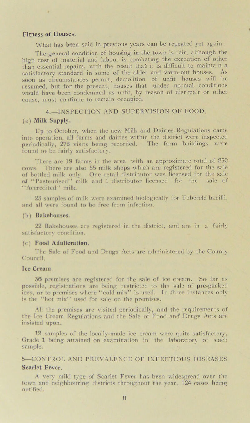 Fitness of Houses. What has been said in previous years can be repeated yet again. The general condition of housing in the town is fair, although the high cost of material and labour is combating the execution of other than essential repairs, with the result thai it is difficult to maintain a satisfactory standard in some of the older and worn-out houses. As soon as circumstances permit, demolition of unfit houses will be resumed, buit for the present, houses that under normal conditions would have been condemned as unfit, by reason of disrepair or other cause, must continue to remain occupied. 4.—INSPECTION AND SUPERVISION OF FOOD. (a) Milk Supply. Up to October, when the new Milk and Dairies Regulations came into operation, all farms and dairies within the district were inspected periodically, 278 visits being recorded. The farm buildings were found to be fairly satisfactory. There are 19 farms in the area, with an approximate total of 250 cows. There are also 55 milk shops which are registered for the sale of bottled milk only. One retail distributor was licensed for the sale of “Pasteurised” milk and 1 distributor licensed for the sale of “Accredited” milk. 23 samples of milk were examined biologically for Tubercle bacilli, and all were found to be free fr< m infection. (b) Bakehouses. 22 Bakehouses are registered in the district, and are in a fairly sat i sfacto ry cond i t ion. (c) Food Adulteration. The Sale of Food and Drugs Acts are administered by the County Council. Ice Cream. 36 premises are registered for the sale of ice cream. So' far as possible, registrations are being restricted to the sale of pre-packed ices, or to premises where “cold mix” is used. In ithree instances only is the “hot mix” used for sale on the premises. All the premises are visited periodically, and 'the requirements of the Ice Cream Regulations and the Sale of Food and Drugs Acts are insisted upon. 12 samples of the locally-made ice cream were quite satisfactory, Grade 1 being attained on examination in the laboratory of each sample. 5—CONTROL AND PREVALENCE OF INFECTIOUS DISEASES Scarlet Fever. A very mild type of Scarlet Fever has been widespread over the town and neighbouring districts throughout the year, 124 cases being notified.