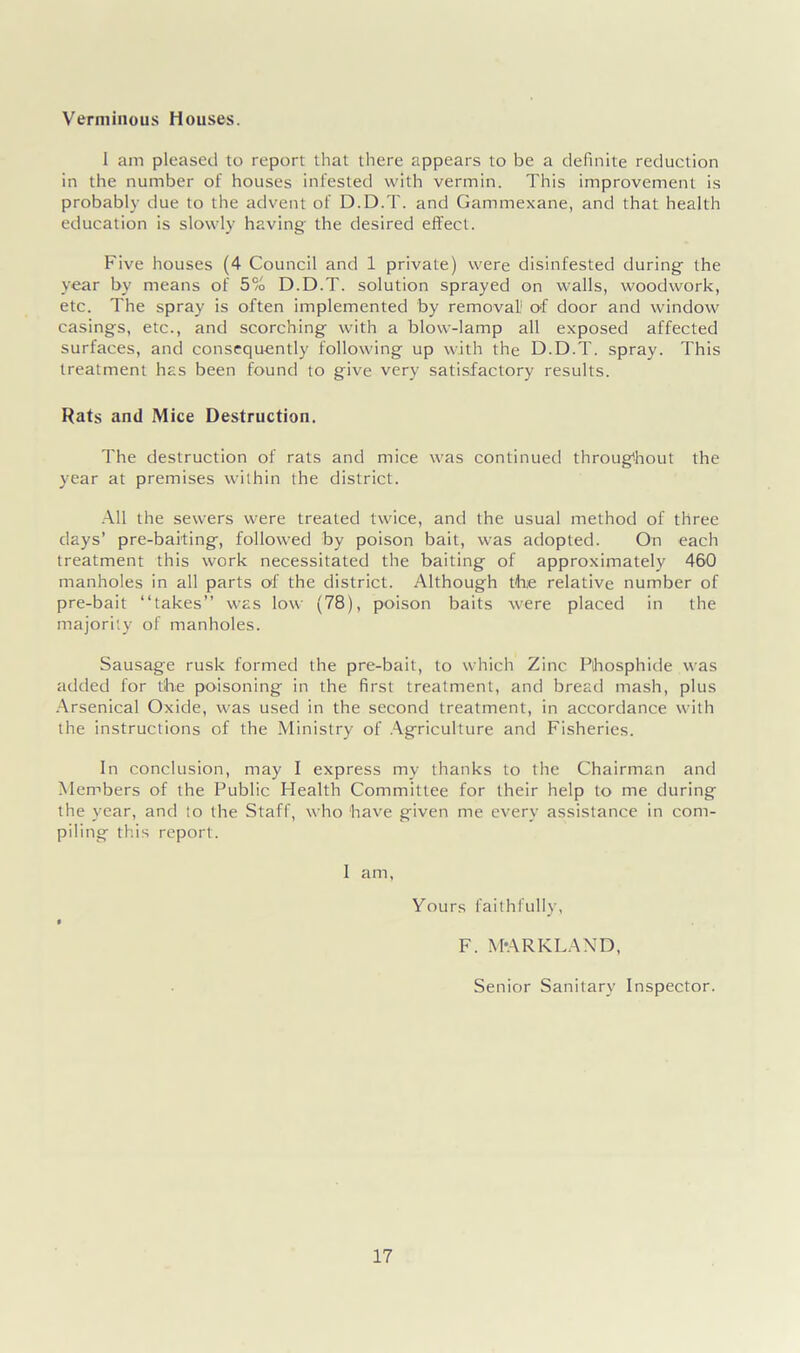 Verminous Houses. I am pleased to report that there appears to be a definite reduction in the number of houses infested with vermin. This improvement is probably due to the advent of D.D.T. and Gammexane, and that health education is slowly having the desired effect. Five houses (4 Council and 1 private) were disinfested during' the year by means of 5% D.D.T. solution sprayed on walls, woodwork, etc. The spray is often implemented by removal1 of door and window casings, etc., and scorching with a blow-lamp all exposed affected surfaces, and consequently following up with the D.D.T. spray. This treatment has been found to give very satisfactory results. Rats and Mice Destruction. The destruction of rats and mice was continued throughout the year at premises within the district. All the sewers were treated twice, and the usual method of three days’ pre-baiting, followed by poison bait, was adopted. On each treatment this work necessitated the baiting of approximately 460 manholes in all parts of the district. Although the relative number of pre-bait “takes” was low (78), poison baits were placed in the majority of manholes. Sausage rusk formed the pre-bait, to which Zinc Phosphide was added for the poisoning in the first treatment, and bread mash, plus Arsenical Oxide, was used in the second treatment, in accordance with the instructions of the Ministry of Agriculture and Fisheries. In conclusion, may I express my thanks to the Chairman and Members of the Public Health Committee for their help to me during the year, and to the Staff, who have given me every assistance in com- piling this report. I am, Yours faithfully, F. M'ARKLAND, Senior Sanitary Inspector.