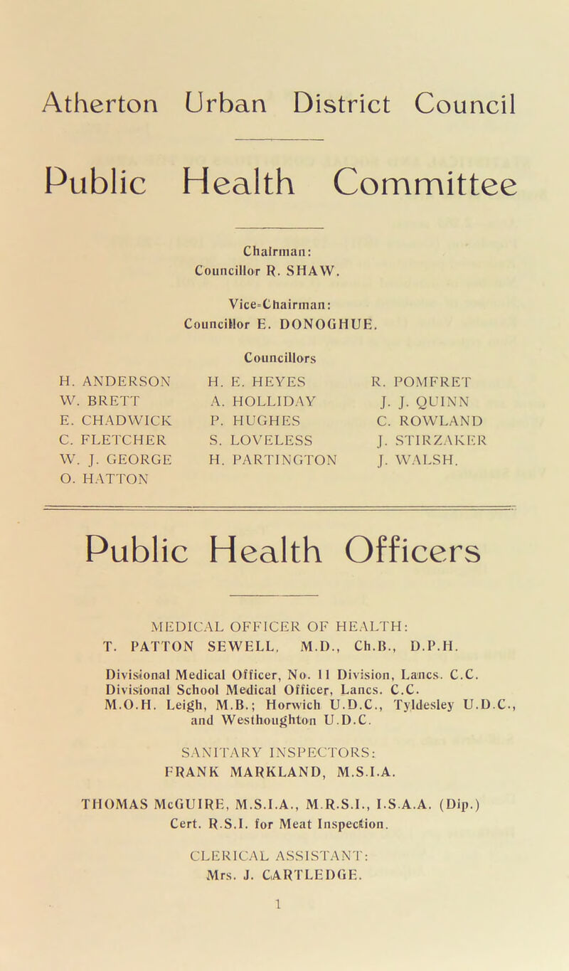Atherton Urban District Council Public Health Committee Chairman: Councillor R. SHAW. Vice-Chairman: Councillor E. DONOGHUE. H. ANDERSON W. BRETT E. CHADWICK C. FLETCHER W. J. GEORGE O. HATTON Councillors H. E. HEYES A. HOLLIDAY P. HUGHES S. LOVELESS H. PARTINGTON R. POM FRET J. J. QUINN C. ROWLAND J. STIRZAKER J. WALSH. Public Health Officers MEDICAL OFFICER OF HEALTH: T. PATTON SEWELL, M.D., Ch.IL, D.P.H. Divisional Medical Officer, No. 11 Division, Lancs. C.C. Divisional School Medical Officer, Lancs. C.C. M.O.H. Leigh, M.B.; Horwich U.D.C., Tyldesley U.D.C., and Westhoughton U.D.C. SANITARY INSPECTORS: FRANK MARKLAND, M.S.I.A. THOMAS McGUIRE, M.S.I.A., M.R.S.I., I.S.A.A. (Dip.) Cert. R.S.I. for Meat Inspection. CLERICAL ASSISTANT: Mrs. J. CARTLEDGE.
