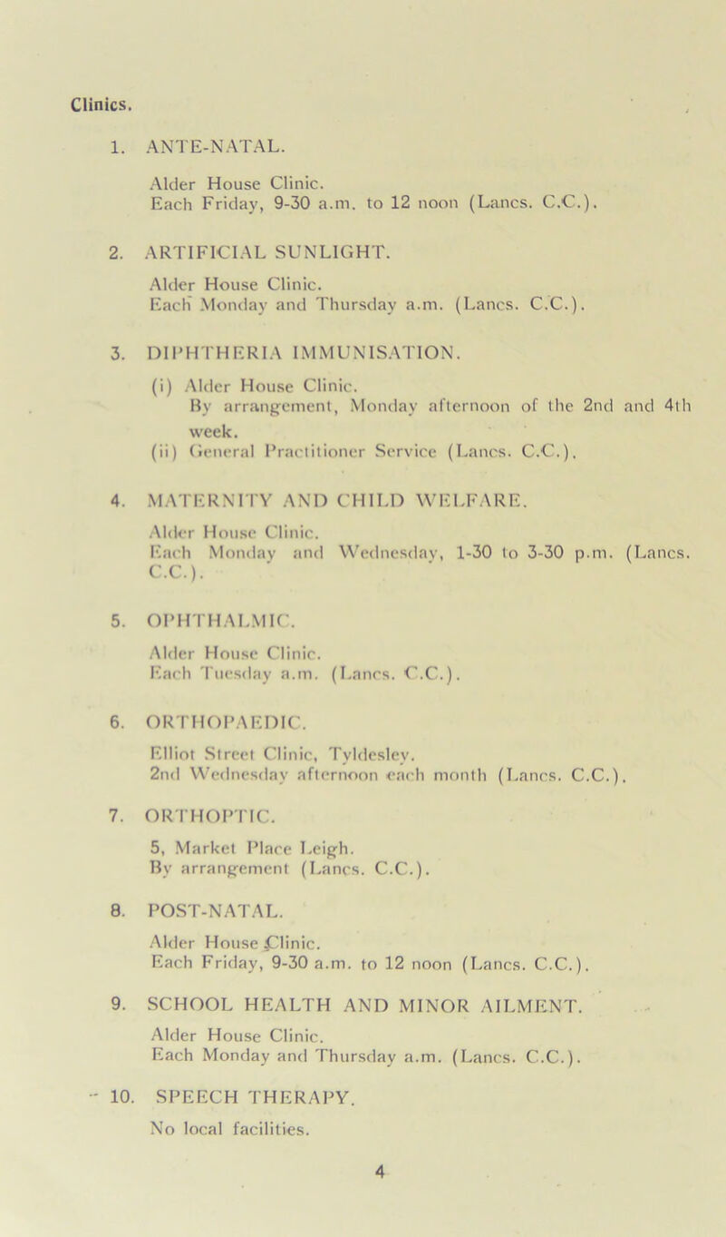 Clinics. 1. ANTE-NATAL. Alder House Clinic. Each Friday, 9-30 a.m. to 12 noon (Lancs. C.C.). 2. ARTIFICIAL SUNLIGHT. Alder House Clinic. Each Monday and Thursday a.m. (Lancs. C.C.). 3. DIPHTHERIA IMMUNISATION. (i) Alder House Clinic. By arrangement, Monday afternoon of the 2nd and 4th week. (ii) General Practitioner Service (Lancs. C.C.). 4. MATERNITY AND CHILD WELFARE. Alder House Clinic. Each Monday and Wednesday, 1-30 to 3-30 p.m. (Lancs. C.C.). 5. OPHTHALMIC. Alder House Clinic. Each Tuesday a.m. (Lancs. C.C.). 6. ORTHOPAEDIC. Elliot Street Clinic, Tyldesley. 2nd Wednesday afternoon each month (Lancs. C.C.). 7. ORTHOPTIC. 5, Market Place Leigh. By arrangement (Lancs. C.C.). 8. POST-NATAL. Alder House £linic. Each Friday, 9-30 a.m. to 12 noon (Lancs. C.C.). 9. SCHOOL HEALTH AND MINOR AILMENT. Alder House Clinic. Each Monday and Thursday a.m. (Lancs. C.C.). - 10. SPEECH THERAPY. No local facilities.
