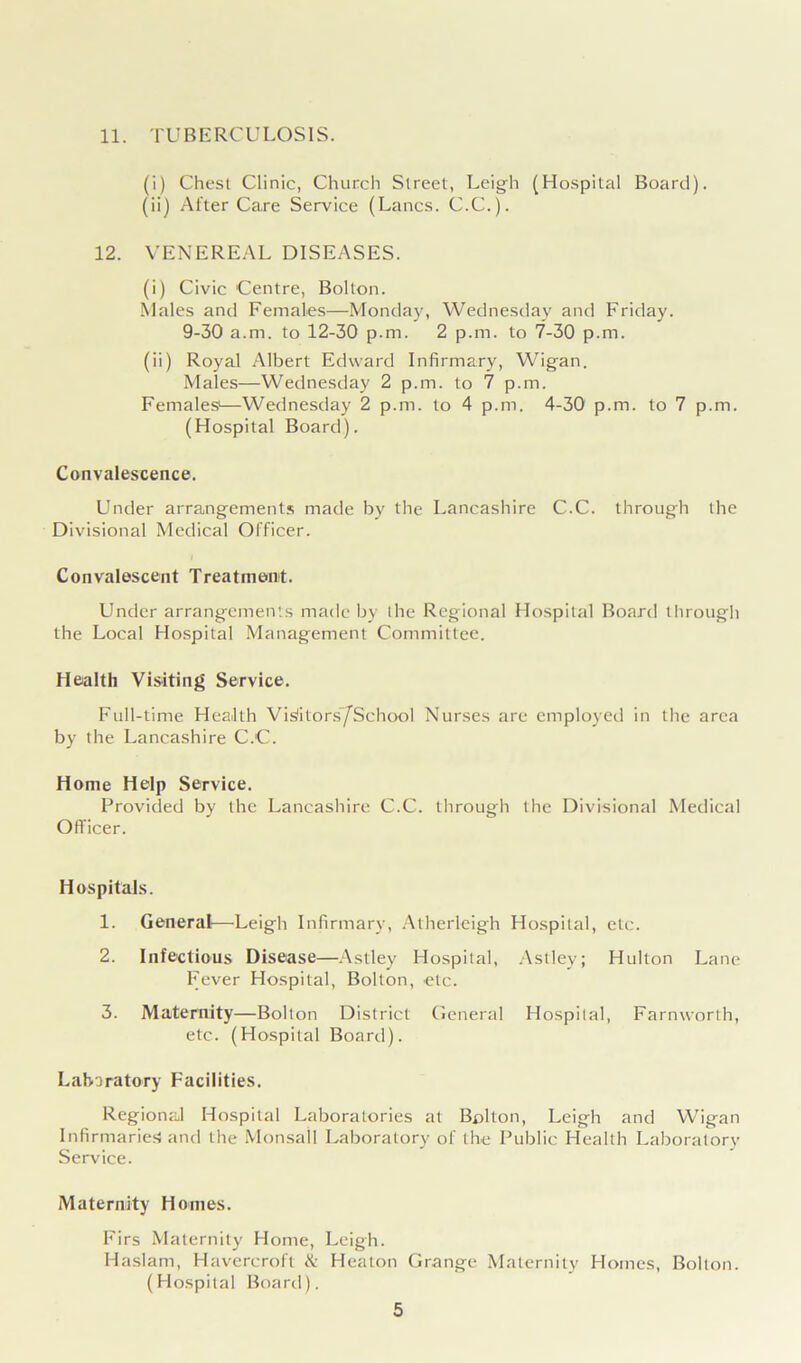 11. TUBERCULOSIS. (i) Chest Clinic, Church Street, Leigh (Hospital Board). (ii) After Care Service (Lancs. C.C.). 12. VENEREAL DISEASES. (i) Civic Centre, Bolton. Males and Females—Monday, Wednesday and Friday. 9-30 a.m. to 12-30 p.m. 2 p.m. to 7-30 p.m. (ii) Royal Albert Edward Infirmary, Wigan. Males—Wednesday 2 p.m. to 7 p.m. Females1—Wednesday 2 p.m. to 4 p.m. 4-30 p.m. to 7 p.m. (Hospital Board). Convalescence. Under arrangements made by the Lancashire C.C. through the Divisional Medical Officer. Convalescent Treatment. Under arrangements made by the Regional Hospital Board through the Local Hospital Management Committee. Health Visiting Service. Full-time Health Visitors’/School Nurses are employed in the area by the Lancashire C.C. Home Help Service. Provided by the Lancashire C.C. through the Divisional Medical Officer. Hospitals. 1. General—Leigh Infirmary, Atherleigh Hospital, etc. 2. Infectious Disease—Astley Hospital, Astley; Hulton Lane Fever Hospital, Bolton, etc. 3. Maternity—Bolton District General Hospital, Farnworth, etc. (Hospital Board). Laboratory Facilities. Regional Hospital Laboratories at Bolton, Leigh and Wigan Infirmaries and the Monsail Laboratory of the Public Health Laboratory Service. Maternity Homes. Firs Maternity Home, Leigh. Haslam, Havercroft & Heaton Grange Maternity Homes, Bolton. (Hospital Board).