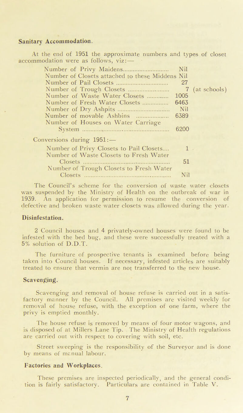 Sanitary Accommodation. At the end of 1951 the approximate numbers and types of closet accommodation were as follows, viz: — Number of Privy Maidens Nil Number of Closets attached to these Middens Nil Number of Pail Closets 27 Number of Trough Closets 7 (at schools) Number of Waste Water Closets 1005 Number of Fresh Water Closets 6463 Number of Dry Ashpits Nil Number of movable Ashbins 6389 Number of Houses on Water Carriage System 6200 Conversions during 1951: — Number of Privy Closets to Pail Closets.... 1 Number of Waste Closets to Fresh Water Closets 51 Number of Trough Closets to Fresh Water Closets Nil The Council’s scheme for the conversion of waste water closets was suspended by the Ministry of Health on the outbreak of war in 1939. An application for permission to resume the conversion of defective and broken waste water closets was allowed during the year. Disinfestation. 2 Council houses and 4 privately-owned houses were found to be infested with the bed bug, and these were successfully treated with a 5% solution of D.D.T. The furniture of prospective tenants is examined before being taken into Council houses. If necessary, infested articles are suitably treated to ensure that vermin are not transferred to the new house. Scavenging. Scavenging and removal of house refuse is carried out in a satis- factory manner by the Council. All premises are visited weekly for removal of house refuse, with the exception of one farm, where the privy is emptied monthly. The house refuse is removed by means of four motor wagons, and is disposed of at Millers Lane Tip. The Ministry of Health regulations are carried out with respect to covering with soil, etc. Street sweeping is the responsibility of the Surveyor and is done by means of manual labour. Factories and Workplaces. These premises are inspected periodically, and the general condi- tion is fairly satisfactory. Particulars are contained in Table V.