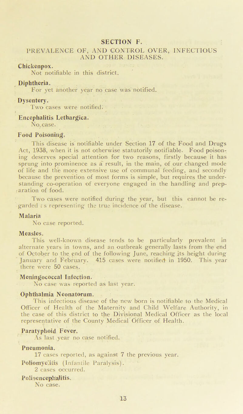 PREVALENCE OF, AND CONTROL OVER, INFECTIOUS AND OTHER DISEASES. Chickenpox. Not notifiable in this district. Diphtheria. For yet another year no case was notified. Dysentery. Two cases were notified. Encephalitis Lethargica. No.case. Food Poisoning. This disease is notifiable under Section 17 of the Food and Drugs Act, 1938, when it is not otherwise statutorily notifiable. Food poison- ing deserves special attention for two reasons, firstly because it has sprung into prominence as a result, in the main, of our changed mode of life and the more extensive use of communal feeding, and secondly because the prevention of most forms is simple, but requires the under- standing co-operation of everyone engaged in the handling and prep- aration of food. Two cases were notified during the year, but this cannot be re- garded i s representing the true incidence of the disease. Malaria No case reported. Measles. This well-known disease tends to be particularly prevalent in alternate years in towns, and an outbreak generally lasts from the end of October to the end of the following June, reaching its height during January and February. 415 cases were notified in 1950. This year there were 50 cases. Meningococcal Infection. No case was reported as last year. Ophthalmia Neonatorum. This infectious disease of the new born is notifiable to the Medical Officer of Health of the Maternity and Child Welfare Authority, in the case of this district to the Divisional Medical Officer as the local representative of the County Medical Officer of Health. Paratyphoid Fever.. As last year no case notified. Pneumonia. 17 cases reported, as against 7 the previous year. Poliomyelitis (Infantile Paralysis). 2 cases occurred. Polioencephalitis. No case.