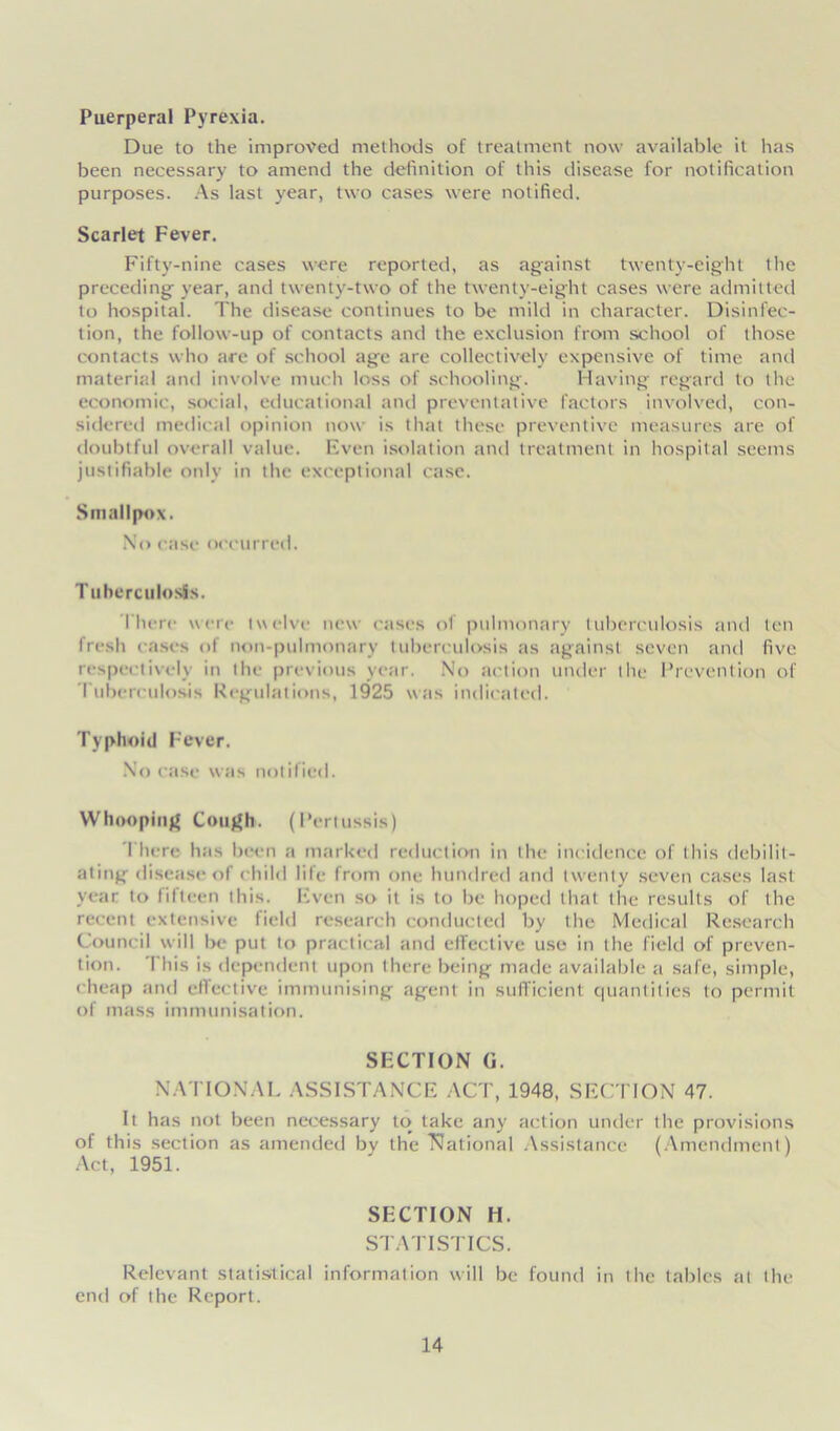 Puerperal Pyrexia. Due to the improved methods of treatment now available it has been necessary to amend the definition of this disease for notification purposes. As last year, two cases were notified. Scarlet Fever. Fifty-nine cases were reported, as against twenty-eight the preceding- year, and twenty-two of the twenty-eight cases were admitted to hospital. The disease continues to be mild in character. Disinfec- tion, the follow-up of contacts and the exclusion from school of those contacts who are of school age are collectively expensive of time and material and involve much loss of schooling. Having regard to the economic, social, educational and preventative factors involved, con- sidered medical opinion now is that these preventive measures are of doubtful overall value. Even isolation and treatment in hospital seems justifiable only in the exceptional case. Smallpox. No case occurred. Tuberculosis. I'here wen- twelve new eases ol pulmonary tuberculosis and ten fresh cases of non-pulmonary tuberculosis as against seven and five respectively in the previous year. No action under the Prevention of Tuberculosis Regulations, 1925 was indicated. Typhoid Fever. No case was notified. Whooping Cough. (Pertussis) 1'hcre has been a marked reduction in the incidence of this debilit- ating disease of child life from one hundred and twenty seven cases last year to fifteen this. Even so it is to be hoped that the results of the recent extensive field research conducted by the Medical Research Council will Ik- put to practical and effective use in the field of preven- tion. I his is dependent upon there being made available a safe, simple, cheap and effective immunising agent in sufficient quantities to permit of mass immunisation. SECTION G. NATIONAL ASSISTANCE ACT, 1948, SECTION 47. It has not been necessary to take any action under the provisions of this section as amended by the National Assistance (Amendment) Act, 1951. SECTION H. STATISTICS. Relevant statistical information will be found in the tables at the end of the Report.