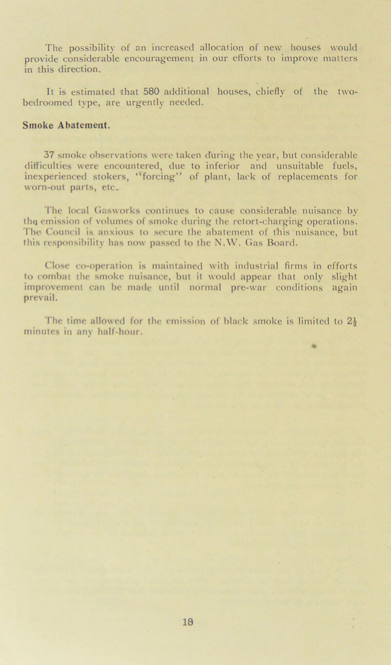 The possibility of an increased allocation of new houses would provide considerable encouragement in our efforts to improve matters in this direction. It is estimated that 580 additional houses, chiefly of the two- bedroomed type, are urgently needed. Smoke Abatement. 37 smoke observations were taken during the year, but considerable difficulties were encountered, due to inferior and unsuitable fuels, inexperienced stokers, ‘^forcing” of plant, lack of replacements for worn-out parts, etc. The local Gasworks continues to cause considerable nuisance by thq emission of volumes of smoke during the retort-charging operations. The Council is anxious to secure the abatement of this nuisance, but this responsibility has now passed to the N.W. Gas Board. Close co-operation is maintained with industrial firms in efforts to combat the smoke nuisance, but it would appear that only slight improvement can be made until normal pre-war conditions again prevail. The time allowed for the emission of black smoke is limited to minutes in any half-hour.