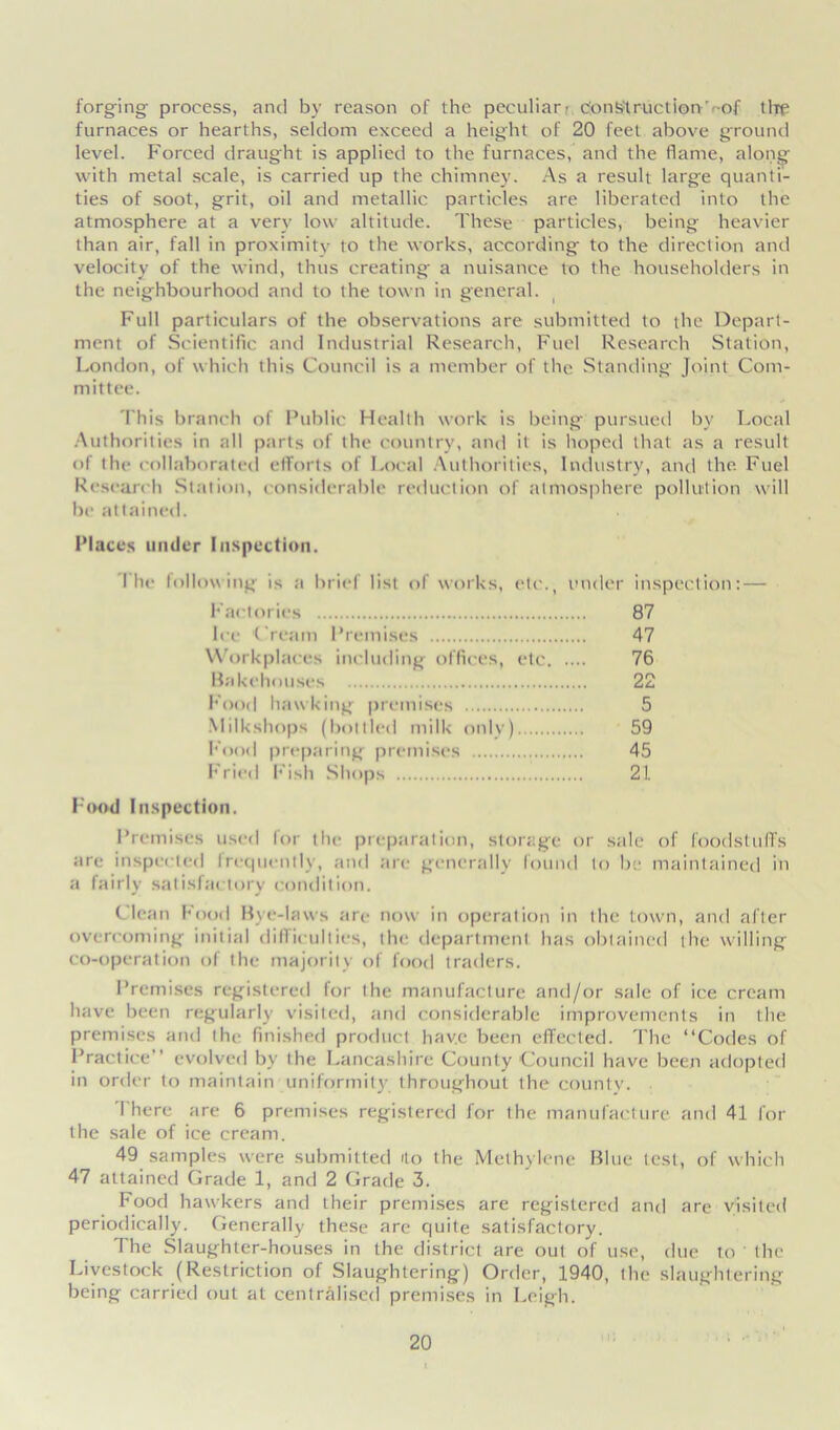 forging process, and by reason of the peculiar: construction -of tire furnaces or hearths, seldom exceed a height of 20 feet above ground level. Forced draught is applied to the furnaces, and the flame, along with metal scale, is carried up the chimney. As a result large quanti- ties of soot, grit, oil and metallic particles are liberated into the atmosphere at a very low altitude. These particles, being heavier than air, fall in proximity to the works, according to the direction and velocity of the wind, thus creating a nuisance to the householders in the neighbourhood and to the town in general. Full particulars of the observations are submitted to the Depart- ment of Scientific and Industrial Research, Fuel Research Station, London, of which this Council is a member of the Standing Joint Com- mittee. This branch of Public Health work is being pursued by Local Authorities in all parts of the country, and it is hoped that as a result of the collaborated efforts of Local Authorities, Industry, and the Fuel Research Station, considerable reduction of atmosphere pollution will be attained. Places under Inspection. I he following is a brief list of works, etc., under inspection: — Factories 87 Ice 'Cream Premises 47 Workplaces including offices, etc 76 Bakehouses 22 Food hawking premises 5 Milkshops (bottled milk only) 59 hood preparing premises 45 Fried Fish Shops 21. Food Inspection. Premises used for the preparation, storage or sale of foodstuffs are inspected Irequcntly, and are generally found to be maintained in a fairly satisfactory condition. Clean Food Bye-laws are now in operation in the town, and after overcoming initial difficulties, the department has obtained the willing co-operation of the majority of food traders. Premises registered for the manufacture and/or sale of ice cream have been regularly visited, and considerable improvements in the premises and the finished product have been effected. The “Codes of Practice’’ evolved by the Lancashire County Council have been adopted in order to maintain uniformity throughout the county. There are 6 premises registered for the manufacture and 41 for the sale of ice cream. 49 samples were submitted Ho the Methylene Blue test, of which 47 attained Grade 1, and 2 Grade 3. Food hawkers and their premises are registered and are visited periodically. Generally these arc quite satisfactory. The Slaughter-houses in the district are out of use, due to ' the Livestock (Restriction of Slaughtering) Order, 1940, the slaughtering being carried out at centralised premises in Leigh.