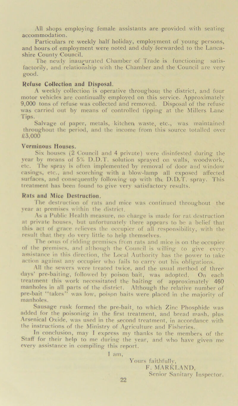 All shops employing female assistants are provided with seating accommodation. Particulars re weekly half holiday, employment of young persons, and hours of employment were noted and duly forwarded to the Lanca- shire County Council. The newly inaugurated Chamber of Trade is functioning satis- factorily, and relationship with the Chamber and the Council are very good. Refuse Collection und Disposal. A weekly collection is operative throughout the district, and four motor vehicles are continually employed on this service. Approximately 9,000 tons of refuse was collected and removed. Disposal of the refuse was carried out by means of controlled tipping at the Millers Larue Tips. Salvage of paper, metals, kitchen waste, etc., was maintained throughout the period, and the income from this source totalled over £3.000 Verminous Houses. Six houses (2 Council anil 4 privaile) were disinfested during the year by means of 5<. D.D.T. solution sprayed on walls, woodwork, etc. The spray is often implemented by removal of door and window casings, etc., and scorching with a blow-lamp all exposed affected surfaces, and consequently following up with the D.D.T. spray. This treatment has been found to give very satisfactory results. Rats and Mice Destruction. The destruction of rats and mice was continued throughout the year at premises within the district. As a Public Health measure, no charge is made for rat. destruction at private houses, hut unfortunately there appears to be a belief that this act ol grace relieves the occupier of till responsibility, with the result that they do very little to help themselves. The onus <>l ridding premises from rats and mice is on the occupier ol the premises, and although the Council is willing to give every assistance in this direction, the Local Authority has the power to take action against any occupier who fails to carry out his obligations. All the sewers were treated twice, and the usual method of three days’ pre-baiting, followed by poison bait, was adopted. On each treatment this work necessitated the baiting of approximately 460 manholes in all parts of the district. Although the relative number of pre-bait “takes” was low, poison bails were placed in the majority of manholes. Sausage rusk formed the pre-bait, to which Zinc Phosphide w'as added lor the poisoning in the first treatment, and bread mash, plus Arsenical Oxide, was used in the second treatment, in accordance with the instructions of the Ministry of Agriculture and Fisheries. In conclusion, may I express my thanks to the members of the Staff for their help to me during the year, and w’ho have given me every assistance in compiling this report. I am, Yours faithfully, F. MARK LAND, Senior Sanitary Inspector.