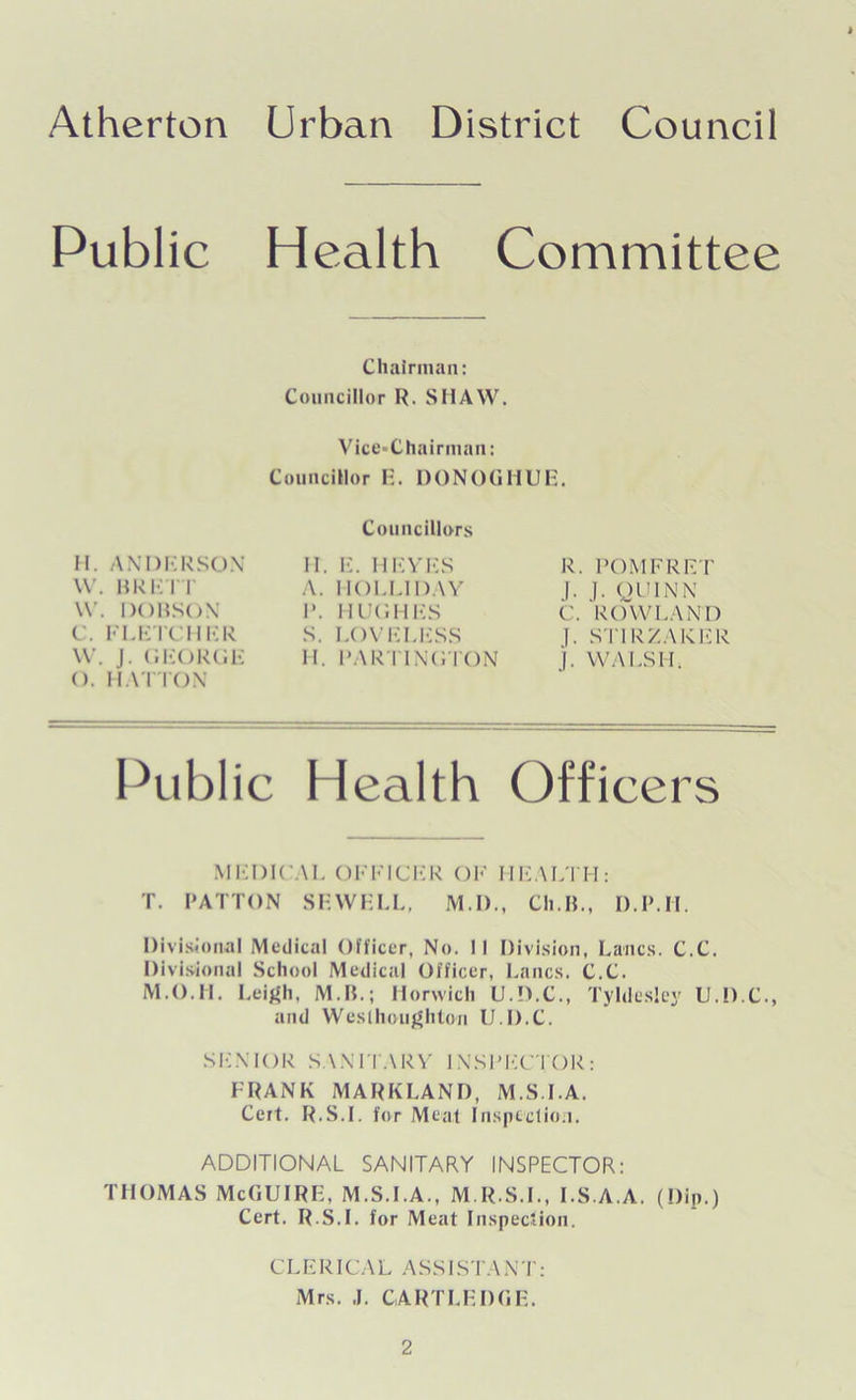 Public Health Committee Chairman: Councillor R. SHAW. Vice-Chairman: Councillor E. DONOGHUE. Councillors H. ANDERSON W. BRETT W. DOBSON C. FLETCHER W. J. GEORGE (). HATTON II. E. HEVES A. HOLLIDAY I*. HUGHES S. LOVELESS II. PARTINGTON R. POMFRET f. J. QUINN C. ROWLAND J. STIRZAKER j. WALSH, Public Health Officers MEDICAL OFFICER OF HEALTH: T. PATTON SEWELL, M.I)., Ch.IL, D.IMI. Divisional Medical Officer, No. II Division, Lancs. C.C. Divisional School Medical Officer, Lancs. C.C. M.O.H. Leigh, M.B.; Horwich U.D.C., Tyldesley U.D.C., and Wes (hough ton U.D.C. SENIOR SANITARY INSPECTOR: FRANK MARKLAND, M.S.I.A. Cert. R.S.I. for Meal Inspection. ADDITIONAL SANITARY INSPECTOR: THOMAS McGUIRE, M.S.I.A., M.R.S.I., I.S.A.A. (Dip.) Cert. R.S.I. for Meat Inspection. CLERICA L ASS ISTANT: Mrs. J. CART LEDGE.