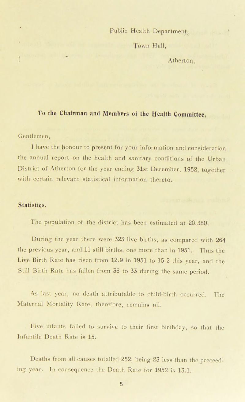 Public Health Department, Town Hall, Atherton, To the Chairman and Members of the Health Committee. Gentlemen, I have the honour to present for your information and consideration the annual report on the health and sanitary conditions of the Urban District of Atherton for the year ending 31st December, 1952, together with certain relevant statistical information thereto. Statistics. The population of the district has been estimated at 20,380. During the year there were 323 live births, as compared with 264 the previous year, and 11 still births, one more than in 1951. Thus the Live Birth Rate has risen from 12.9 in 1951 to 15.2 this year, and the Still Birth Rate has fallen from 36 to 33 during the same period. As last year, no death attributable to child-birth occurred. The Maternal Mortality Rale, therefore, remains nil. hive infants failed to survive to their first birthday, so that the Infantile Death Rate is 15. Deaths from all causes totalled 252, being 23 less than the proceed- ing year. In consequence the Death Rale for 1952 is 13.1.