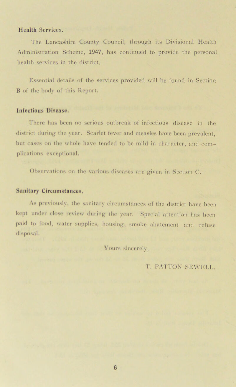 Health Services. The Lancashire County Council, through its Divisional Health Administration Scheme, 1947, has continued to provide the personal health services in the district. Essential details of the services provided will be found in Section B of the body of this Report. Infectious Disease. There has been no serious outbreak of infectious disease in the district during the year. Scarlet fever and measles have been prevalent, but cases on the whole have tended to be mild in character, and com- plications exceptional. Observations on the various diseases are given in Section C. Sanitary Circumstances. As previously, the sanitary circumstances of the district have been kept under close review during the year. Special attention has been paid to food, water supplies, housing, smoke abatement and refuse disposal. Yours sincerely, T. PATTON SEWELL.