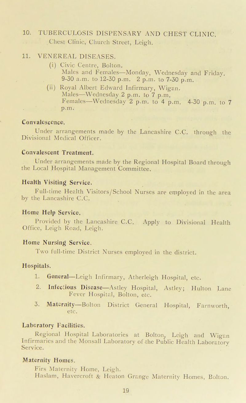 10. TUBERCULOSIS DISPENSARY AND CHEST CLINIC. Chest Clinic, Church Street, Leigh. 11. VENEREAL DISEASES. (i) Civic Centre, Bolton. Males and Females—Monday, Wednesday and Friday. 9-30 a.m. to 12-30 p.m. 2 p.m. to 7-30 p.m. (ii) Royal Albert Edward Infirmary, Wigan. Males—Wednesday 2 p.m. to 7 p.m. Females—Wednesday 2 p.m. to 4 p.m. 4-30 p.m. to 7 p.m. Convalescence. Under arrangements made by the Lancashire C.C. through the Divisional Medical Officer. Convalescent Treatment. Under arrangements made by the Regional Hospital Board through the Local Hospital Management Committee. Health Visiting Service. Full-time Health Visitors/School Nurses are cmploved in the area by the Lancashire C.C. Home Help Service. Provided by the Lancashire C.C. Apply to Divisional Health Office, Leigh Road, Leigh. Home Nursing Service. Two full-time District Nurses employed in the district. Hospitals. 1. General—Leigh Infirmary, Atherleigh Hospital, etc. 2. Infectious Disease—Astley Hospital, Astley; Hulton Lane Fever Hospital, Bolton, etc. 3. Maternity—Bolton District General Hospital, Farnworth, etc. Laboratory Facilities. Regional Hospital Laboratories at Bolton, Leigh and Wigan Infirmaries and the Monsall Laboratory of .the Public Health Laboratory Service. Maternity Homes. Firs Maternity Home, Leigh. Haslam, Havercroft & Heaton Grange Maternity Homes, Bolton.