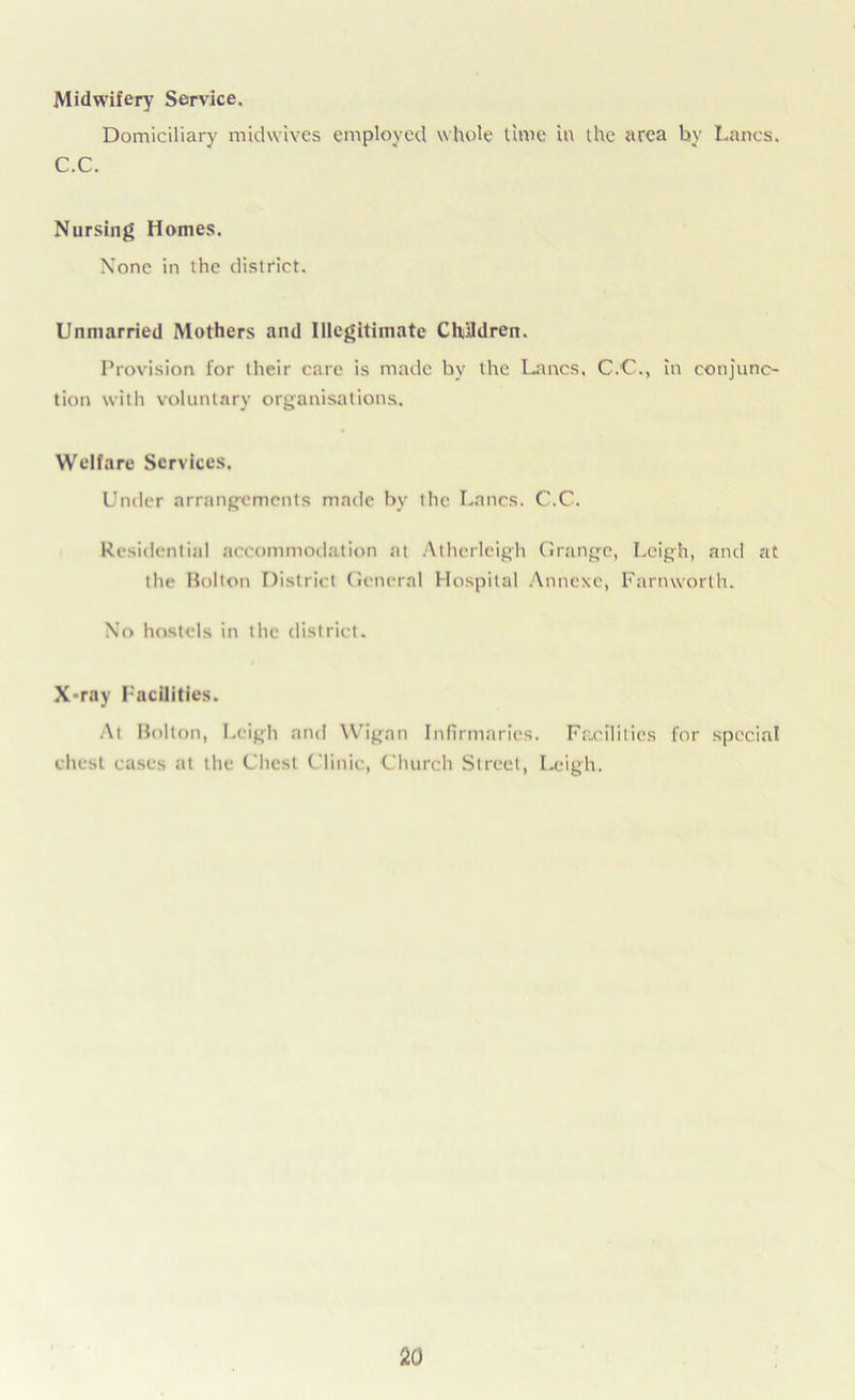Midwifery Service. Domiciliary midwives employed whole time in the area by Lancs. C.C. Nursing Homes. None in the district. Unmarried Mothers and Illegitimate Children. Provision, for their care is made by the Lancs, C.C., in conjunc- tion with voluntary organisations. Welfare Services. Under arrangements made bv the Lancs. C.C. Residential accommodation at Atherleigh Grange, Leigh, and at the Bolton District General Hospital Annexe, Farnworth. No hostels in the district. X-ray Facilities. At Bolton, Leigh and Wigan Infirmaries. Facilities for special chest cases at the Chest Clinic, Church Street, I-cigh.