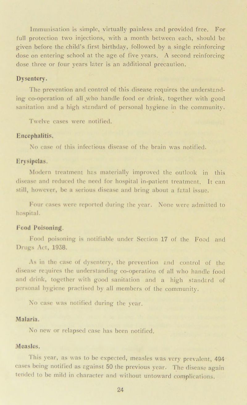 Immunisation is simple, virtually painless and provided free. For full protection two injections, with a month between each, should be given before the child’s first birthday, followed by a single reinforcing dose on entering school at the age of five years. A second reinforcing dose three or four years later is an additional precaution. Dysentery. The prevention and control of this disease requires the understand- ing co-operation of all^who handle food or drink, together with good sanitation and a high standard of personal hygiene in the community. Twelve cases were notified. Encephalitis. No rase of this infectious disease of the brain was notified. Erysipelas. Modern treatment hits materially improved the outlook in this disease and reduced the need for hospital in-patient treatment. It can still, however, be a serious disease and bring about a fatal issue. Four cases were reported during the year. None were admitted to hospital. Food Poisoning. Food poisoning is notifiable under Section 17 of the Food and Drugs Act, 1938. As in the case of dysentery, the prevention and control of the disease requires the understanding co-operation of all who handle food and drink, together with good sanitation and a high standard of personal hygiene practised by all members of the community. No case was notified during the year. Malaria. No new or relapsed case has been notified. Measles. This year, as was to be expected, measles was very prevalent, 494 cases being notified as against 50 the previous year. The disease again tended to be mild in character and without untoward complications.