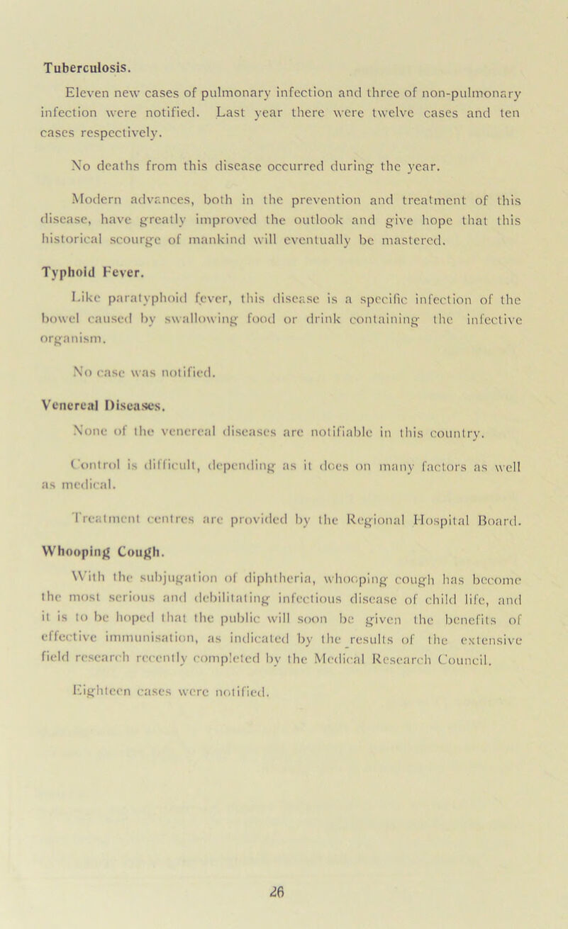 Tuberculosis. Eleven new cases of pulmonary infection and three of non-pulmonary infection were notified. Last year there were twelve cases and ten cases respectively. No deaths from this disease occurred during the year. Modern advances, both in the prevention and treatment of this disease, have greatly improved the outlook and give hope that this historical scourge of mankind will eventually be mastered. Typhoid Fever. Like paratyphoid fever, this disease is a specific infection of the bowel caused by swallowing food or drink containing the infective organism. No case was notified. Venerea] Diseases. None of the venereal diseases are notifiable in this country. Control is difficult, depending as it does on many factors as well as medical. Treatment centres arc provided by the Regional Hospital Board. Whooping Cough. With the subjugation of diphtheria, whooping cough has become the most serious and debilitating infectious disease of child life, and it is to be hoped that the public will soon be given the benefits of effective immunisation, as indicated by the results of the extensive field research recently completed by the Medical Research Council. Eighteen cases were notified.