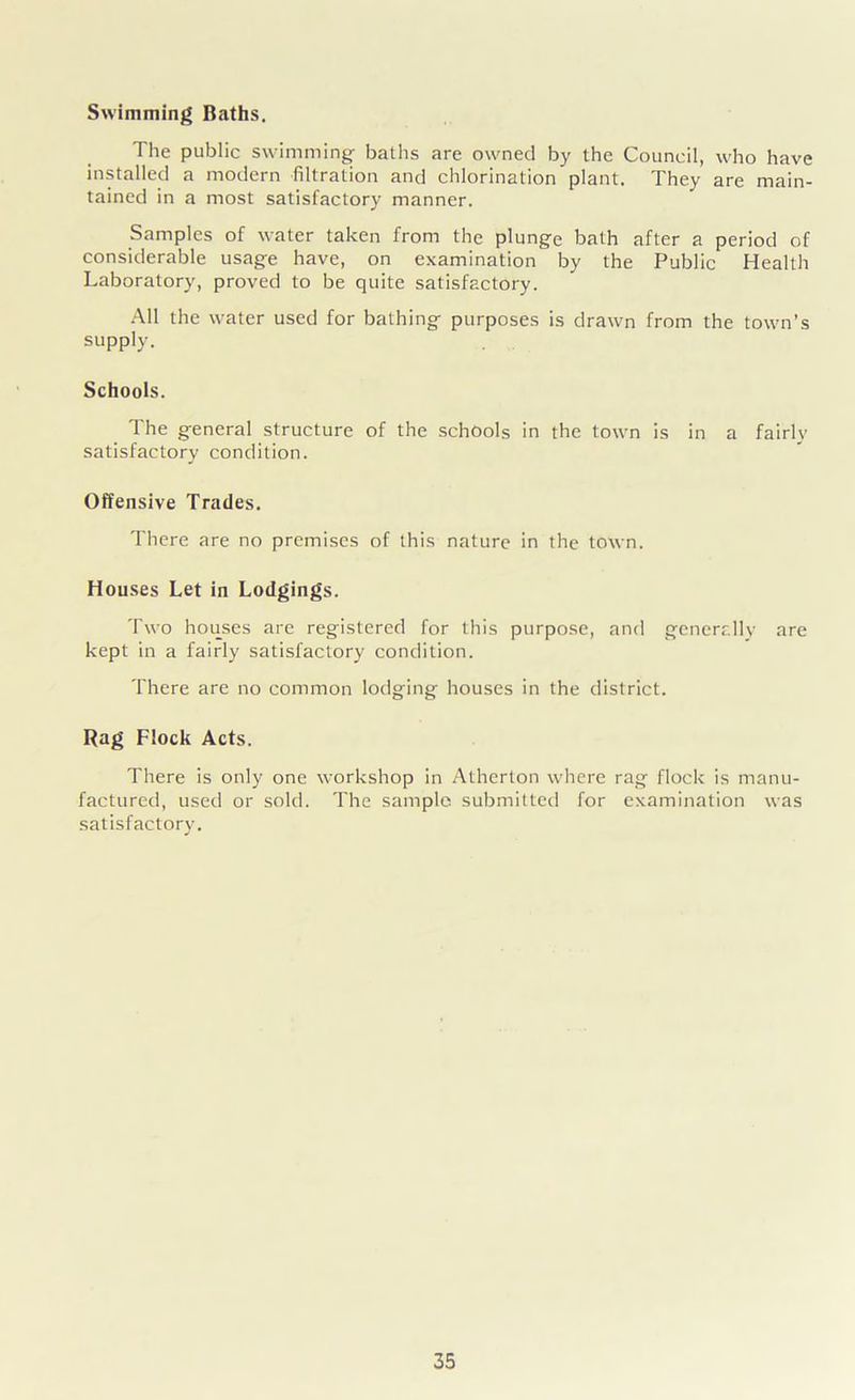 Swimming Baths. The public swimming baths are owned by the Council, who have installed a modern filtration and chlorination plant. They are main- tained in a most satisfactory manner. Samples of water taken from the plunge bath after a period of considerable usage have, on examination by the Public Health Laboratory, proved to be quite satisfactory. All the water used for bathing purposes is drawn from the town’s supply. Schools. The general structure of the schools in the town is in a fairly satisfactory condition. Offensive Trades. There are no premises of this nature in the town. Houses Let in Lodgings. Two houses are registered for this purpose, and generally are kept in a fairly satisfactory condition. There are no common lodging houses in the district. Rag Flock Acts. There is only one workshop in Atherton where rag flock is manu- factured, used or sold. The sample submitted for examination was satisfactory.