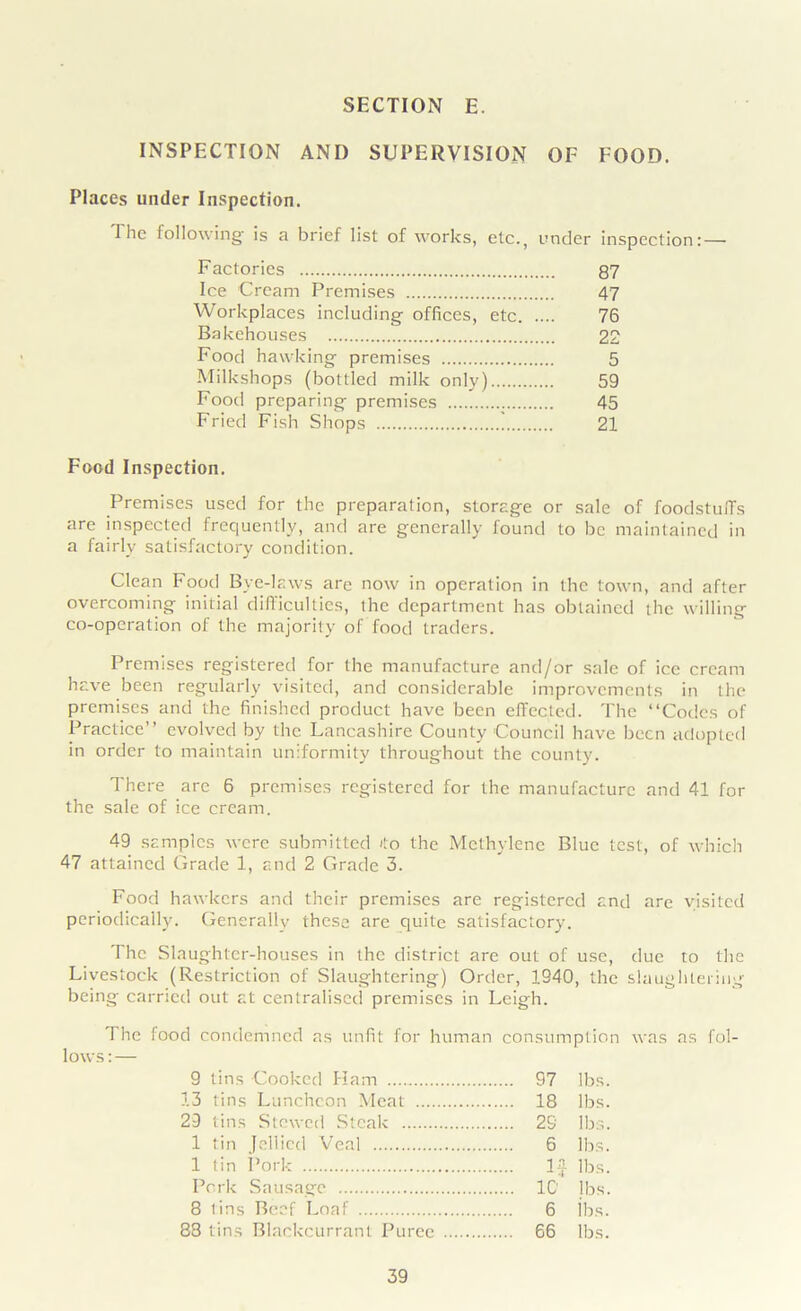 INSPECTION AND SUPERVISION OF FOOD. Places under Inspection. Tlie following is a brief list of works, etc., under inspection:—- Factories 87 Ice Cream Premises 47 Workplaces including offices, etc 76 Bakehouses 22 Food hawking premises 5 Milkshops (bottled milk only) 59 Food preparing premises 45 Fried Fish Shops 21 Food Inspection. Premises used for the preparation, storage or sale of foodstufFs are inspected frequently, and are generally found to be maintained in a fairly satisfactory condition. Clean Food Bye-laws are now in operation in the town, and after overcoming initial difficulties, the department has obtained the willing co-operation of the majority of food traders. Premises registered for the manufacture and/or sale of ice cream have been regularly visited, and considerable improvements in the premises and the finished product have been effected. The “Codes of Practice” evolved by the Lancashire County Council have been adopted in order to maintain uniformity throughout the county. There arc 6 premises registered for the manufacture and 41 for the sale of ice cream. 49 samples were submitted 4o the Methylene Blue test, of which 47 attained tirade 1, and 2 Grade 3. Food hawkers and their premises are registered and are visited periodically. Generally these are quite satisfactory. The Slaughter-houses in the district are out of use, due to the Livestock (Restriction of Slaughtering) Order, 1940, the slaughtering being carried out at centralised premises in Leigh. The food condemned as unfit for human consumption was as fol- lows:— 9 tins Cooked Ham 97 lbs. 13 tins Luncheon Meat 18 lbs. 29 tins Stewed Steak 29 lbs. 1 tin Jellied Veal 6 lbs. 1 tin Pork lbs. Pcrlc Sausage 1C lbs. 8 tins Beef Loaf 6 ibs. 88 tins Blackcurrant Puree 66 lbs.