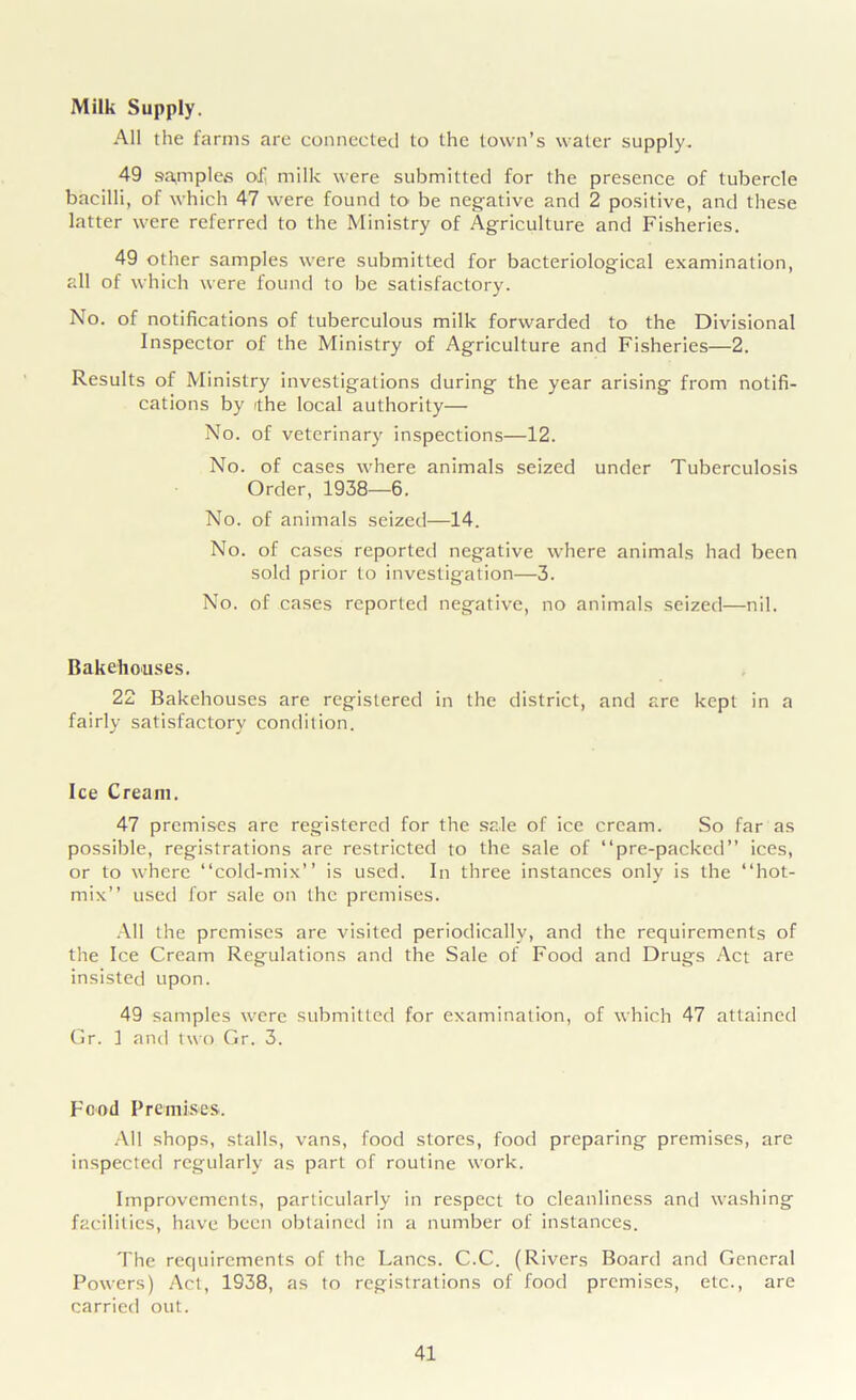 Milk Supply. All the farms are connected to the town’s water supply. 49 samples of milk were submitted for the presence of tubercle bacilli, of which 47 were found to be negative and 2 positive, and these latter were referred to the Ministry of Agriculture and Fisheries. 49 other samples were submitted for bacteriological examination, all of which were found to be satisfactory. No. of notifications of tuberculous milk forwarded to the Divisional Inspector of the Ministry of Agriculture and Fisheries—2. Results of Ministry investigations during the year arising from notifi- cations by ithe local authority—- No. of veterinary inspections—12. No. of cases where animals seized under Tuberculosis Order, 1938—6. No. of animals seized—14. No. of cases reported negative where animals had been sold prior to investigation—3. No. of cases reported negative, no animals seized—nil. Bakehouses. 22 Bakehouses are registered in the district, and are kept in a fairly satisfactory condition. Ice Cream. 47 premises are registered for the sale of ice cream. So far as possible, registrations are restricted to the sale of “pre-packed” ices, or to where “cold-mix’’ is used. In three instances only is the “hot- mix” used for sale on the premises. All the premises are visited periodically, and the requirements of the Ice Cream Regulations and the Sale of Food and Drugs Act are insisted upon. 49 samples were submitted for examination, of which 47 attained Gr. I and two Gr. 3. Food Premises'. All shops, stalls, vans, food stores, food preparing premises, are inspected regularly as part of routine work. Improvements, particularly in respect to cleanliness and washing facilities, have been obtained in a number of instances. The requirements of the Lancs. C.C. (Rivers Board and General Powers) Act, 1938, as to registrations of food premises, etc., are carried out.