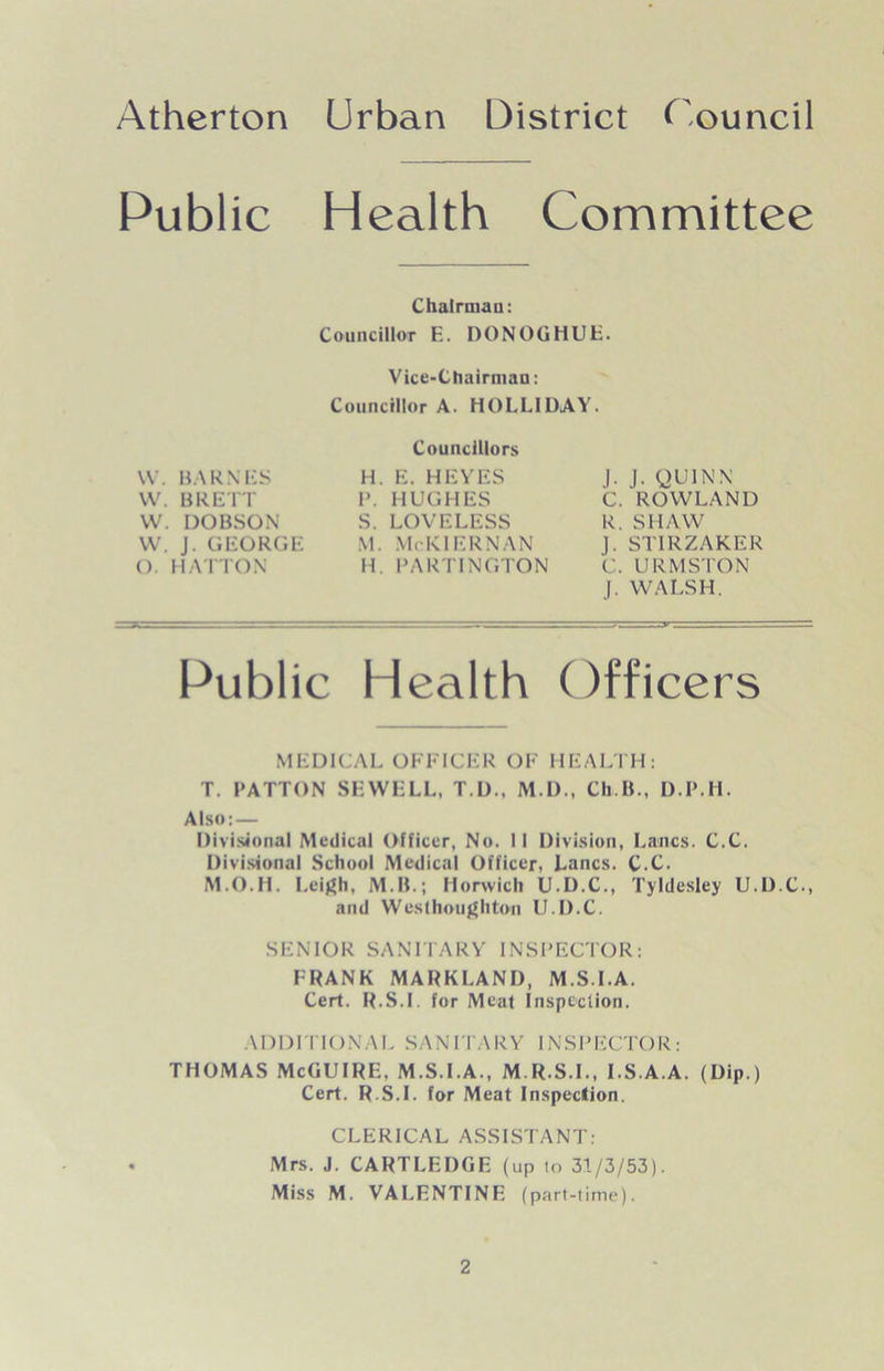 Public Health Committee Chairman: Councillor E. DONOGHUE. Vice-Chairman: Councillor A. HOLLIDAY. W. BARNES VV. BRETT W. DOBSON VV. J. GEORGE (). HATTON Councillors H. E. HEYES P. HUGHES S. LOVELESS M. McKlERNAN H. PARTINGTON |. J. QUINN C. ROWLAND R. SHAW J. ST1RZAKER C. URMSTON J. WALSH. Public Health Officers MEDICAL OFFICER OF HEALTH: T. PATTON SEWELL, T.D., M.D., Ch.IL, D.P.H. Also:— Divisional Medical Officer, No. II Division, Lancs. C.C. Divisional School Medical Officer, Lancs. C.C. M.O.H. Leigh, M.IL; Norwich U.D.C., Tyldesley U.D.C., and Westboughton IJ.D.C. SENIOR SANITARY INSPECTOR: FRANK MARKLAND, M S.I.A. Cert. R.S.I, for Meat Inspection. ADDITIONAL SANITARY INSPECTOR: THOMAS McGUIRE, M.S.I.A., M. R.S.I., IS.A.A. (Dip.) Cert. R.S.I. for Meat Inspection. CLERICAL ASSISTANT: Mrs. J. CARTLEDGE (up to 31/3/53). Miss M. VALENTINE (part-time).