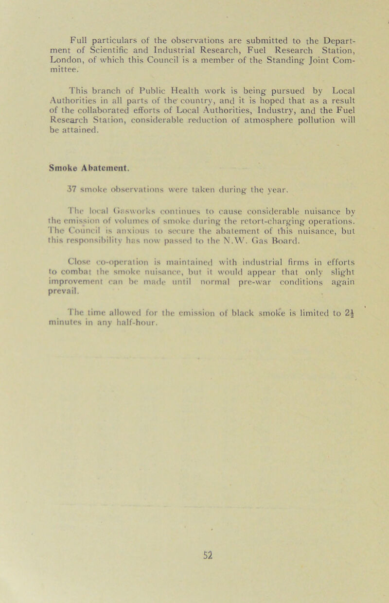 Full particulars of the observations are submitted to the Depart- ment of Scientific and Industrial Research, Fuel Research Station, London, of which this Council is a member of the Standing' Joint Com- mittee. This branch of Public Health work is being pursued by Local Authorities in all parts of the' country, and it is hoped that as a result of the collaborated efforts of Local Authorities, Industry, and the Fuel Research Station, considerable reduction of atmosphere pollution will be attained. Smoke Abatement. 37 smoke observations were taken during thq year. The local Gasworks continues to cause considerable nuisance by the emission of volumes of smoke during the retort-charging operations. The Council is anxious to secure the abatement of this nuisance, but this responsibility has now passed to the N.W. Gas Board. Close co-operation is maintained with industrial firms in efforts to combat the smoke nuisance, but it would appear that only slight improvement can be made until normal pre-war conditions again prevail. The time allowed for the emission of black smoke is limited to 2,| minutes in any half-hour.