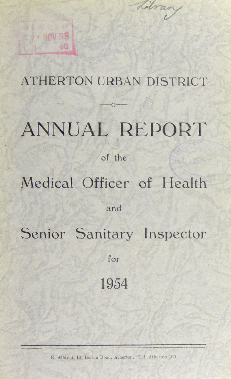 O— ANNUAL REPORT % ' ! of the Medical Officer of Health and Senior Sanitary Inspector for 1954 E. Alldred, 10, Bolton Road, Atherton. Tel. Atherton 1G0.