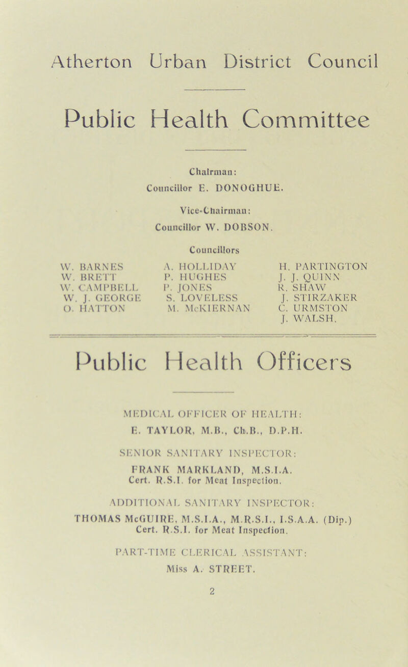 Public Health Committee Chairman: Councillor E. DONOGHUL. Vice-Chairman: Councillor W. DOBSON. Councillors Public Health Officers MEDICAL OFFICER OF HEALTH: E. TAYLOR, M.B., Ch.B., D P.II. SENIOR SANITARY INSPECTOR: FRANK MARK LAN I), M.S.I.A. Cert. R.S.I. for Meat Inspection. ADDITIONAL SANITARY INSPECTOR: THOMAS McGUIRE, M.S.I.A., M.R.S.I.. I.S.A.A. (Dip.) Cert. R.S.I. for Meat Inspection. PART-TIME CLERICAL ASSISTANT: Miss A. STRICT. W. CAMPBELL VV. J. GEORGE O. HATTON VV. BARNES W. BRETT A. HOLLIDAY P. HUGHES P. JONES S. LOVELESS M. McKIERNAN H. PARTINGTON J. J. QUINN R. SHAW J. STIRZAKER C. URMSTON J. WALSH.