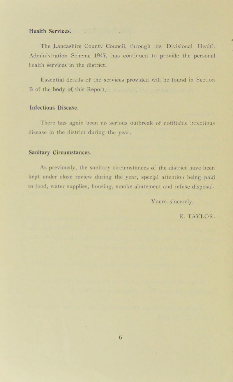 Health Services. The Lancashire County Council, through its Divisional Health Administration Scheme 1947, has continued to provide the personal health services in the district. Essential details of the services provided will be found in Section B of the body of this Report. Infectious Disease. There has again been no serious outbreak of notifiable infectious disease in the district during the year. Sanitary Circumstances. As previously, the sanitary circumstances of the district have been kept under close review during the year, special attention being paid to food, water supplies, housing, smoke abatement and refuse disposal. Yours sincerely, E. TAYLOR. b