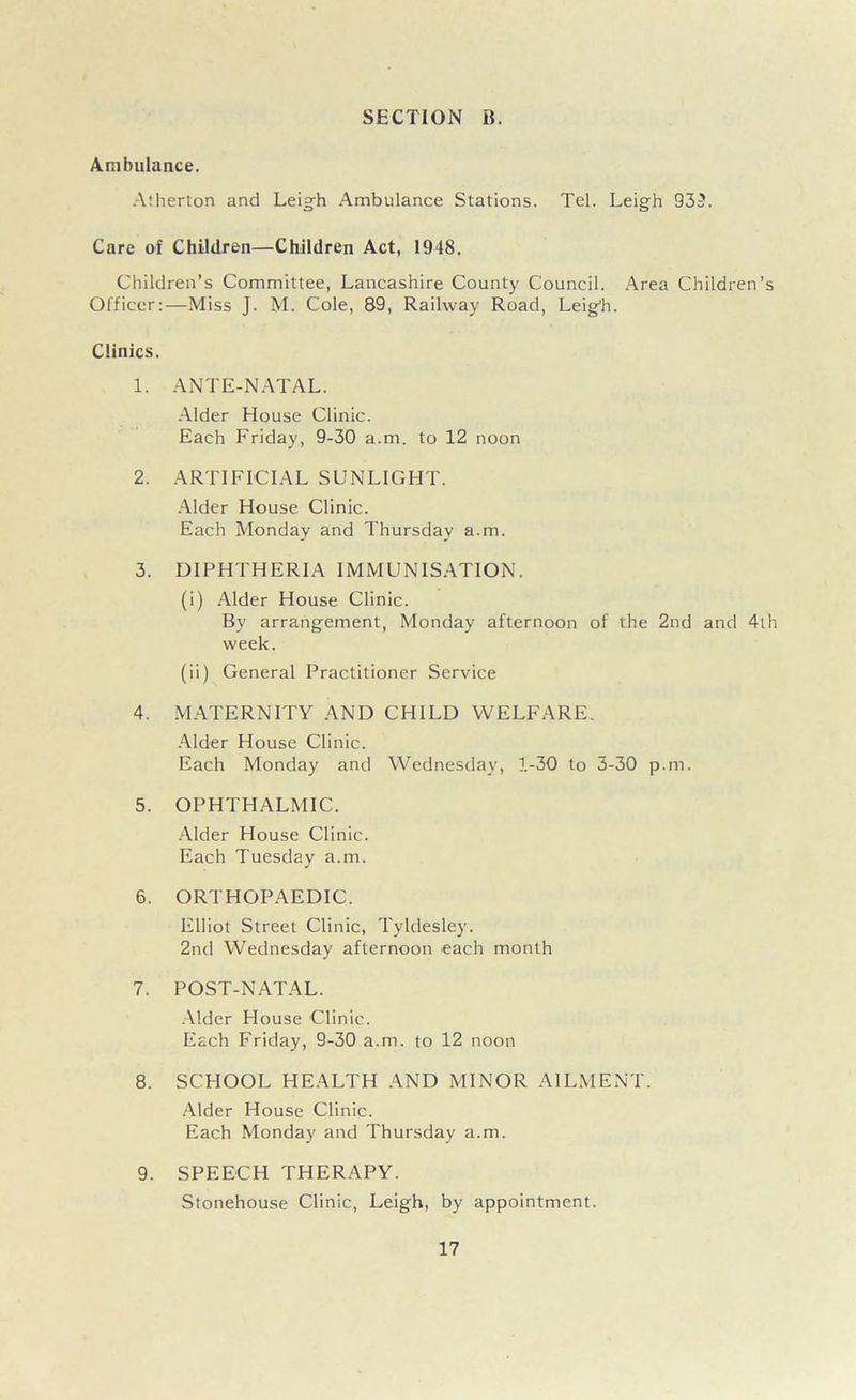 Ambulance. Atherton and Leigh Ambulance Stations. Tel. Leigh 939. Care of Children—Children Act, 1948. Children’s Committee, Lancashire County Council. Area Children’s Officer:—Miss J. M. Cole, 89, Railway Road, Leigh. Clinics. 1. ANTE-NATAL. Alder House Clinic. Each Friday, 9-30 a.m. to 12 noon 2. ARTIFICIAL SUNLIGHT. Alder House Clinic. Each Monday and Thursday a.m. 3. DIPHTHERIA IMMUNISATION. (i) Alder House Clinic. By arrangement, Monday afternoon of the 2nd and 4th week. (ii) General Practitioner Service 4. MATERNITY AND CHILD WELFARE. Alder House Clinic. Each Monday and Wednesday, 1-30 to 3-30 p.m. 5. OPHTHALMIC. Alder House Clinic. Each Tuesday a.m. 6. ORTHOPAEDIC. Elliot Street Clinic, Tyldesley. 2nd Wednesday afternoon each month 7. POST-NATAL. Alder House Clinic. Each Friday, 9-30 a.m. to 12 noon 8. SCHOOL HEALTH AND MINOR AILMENT. Alder House Clinic. Each Monday and Thursday a.m. 9. SPEECH THERAPY. Stonehouse Clinic, Leigh, by appointment.