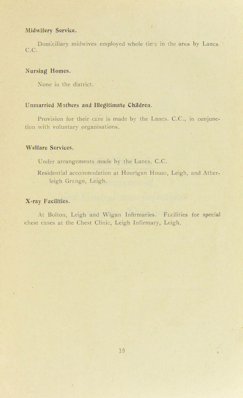 Midwifery Service. Domiciliary midwives employed whole time in the area bv Lancs C.C. Nursing Homes. None in the district. Unmarried Mothers and Illegitimate Chddren. Provision for their care is made by the Lancs. C.C., in conjunc- tion with voluntary organisations. Welfare Services. Under arrangements made by the Lancs. C.C. Residential accommodation at Hourigan House, Leigh, and Ather- leigh Grange, Leigh. X=ray Facilities. At Bolton, Leigh and Wigan Infirmaries. Facilities for special chest cases at the Chest Clinic, Leigh Infirmary, Leigh.