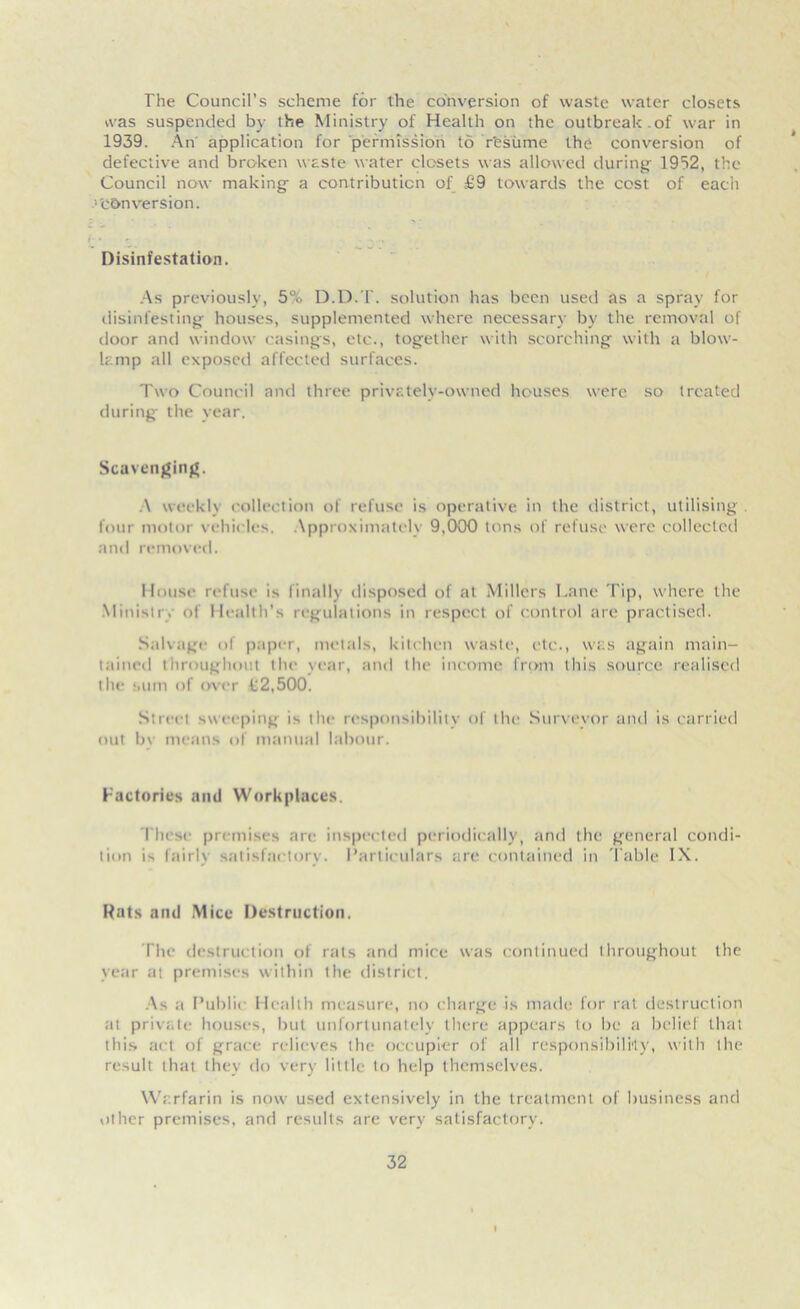 The Council’s scheme for the conversion of waste water closets was suspended by the Ministry of Health on the outbreak.of war in 1939. An application for permission to resume the conversion of defective and broken waste water closets was allowed during 1932, the Council now making a contribution of £9 towards the cost of eacii ■'conversion. Disinfestation. As previously, 5% D.D.T. solution has been used as a spray for disinfesting houses, supplemented where necessary by the removal of door and window casings, etc., together with scorching with a blow- lamp all exposed affected surfaces. Two Council and three privately-owned houses were so treated during the year. Scavenging. .\ weekly collection of refuse is operative in the district, utilising . four motor vehicles. Approximately 9,000 tons of refuse were collected and removed. House refuse is finally disposed of at Millers Lane Tip, where the Ministry of Health’s regulations in respect of control are practised. Salvage of paper, metals, kitchen waste, etc., was again main- tained throughout the year, and the income from this source realised the sum of over £2,500. Street sweeping is the responsibility of the Surveyor and is carried «mt bv means of manual labour. Factories and Workplaces. rinse premises are inspected periodically, and the general condi- tion i-, fairly satisfactory. Particulars are contained in Table IX. Rats and Mice Destruction. The destruction of rats and mice was continued throughout the year at premises within the district. As a Public Health measure, no charge is made for rat destruction at private houses, but unfortunately there appears to be a belief that this act of grace relieves the occupier of all responsibility, with the result that they do very little to help themselves. Warfarin is now used extensively in the treatment of business and other premises, and results are very satisfactory.
