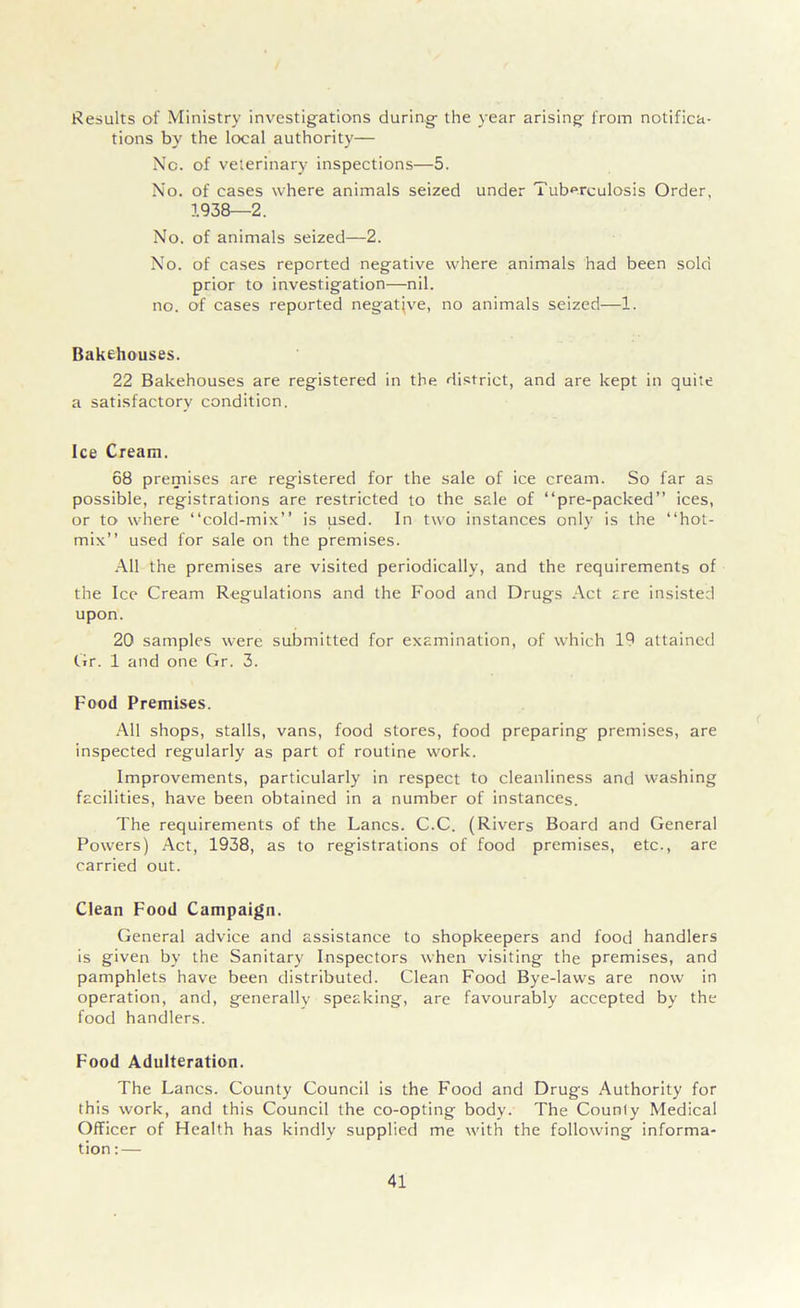 Results of Ministry investigations during the year arising from notifica- tions by the local authority— No. of veterinary inspections—5. No. of cases where animals seized under Tuberculosis Order, 1938—2. No. of animals seized—2. No. of cases reported negative where animals had been sold prior to investigation—nil. no. of cases reported negative, no animals seized—1. Bakehouses. 22 Bakehouses are registered in the district, and are kept in quite a satisfactory condition. Ice Cream. 68 premises are registered for the sale of ice cream. So far as possible, registrations are restricted to the sale of “pre-packed” ices, or to where “cold-mix” is used. In two instances only is the “hot- mix” used for sale on the premises. All the premises are visited periodically, and the requirements of the Ice Cream Regulations and the Food and Drugs Act are insisted upon. 20 samples were submitted for examination, of which 19 attained Gr. 1 and one Gr. 3. Food Premises. All shops, stalls, vans, food stores, food preparing premises, are inspected regularly as part of routine work. Improvements, particularly in respect to cleanliness and washing facilities, have been obtained in a number of instances. The requirements of the Lancs. C.C. (Rivers Board and General Powers) Act, 1938, as to registrations of food premises, etc., are carried out. Clean Food Campaign. General advice and assistance to shopkeepers and food handlers is given by the Sanitary Inspectors when visiting the premises, and pamphlets have been distributed. Clean Food Bye-laws are now in operation, and, generally speaking, are favourably accepted by the food handlers. Food Adulteration. The Lancs. County Council is the Food and Drugs Authority for this work, and this Council the co-opting body. The Counly Medical Officer of Health has kindly supplied me with the following informa- tion:—