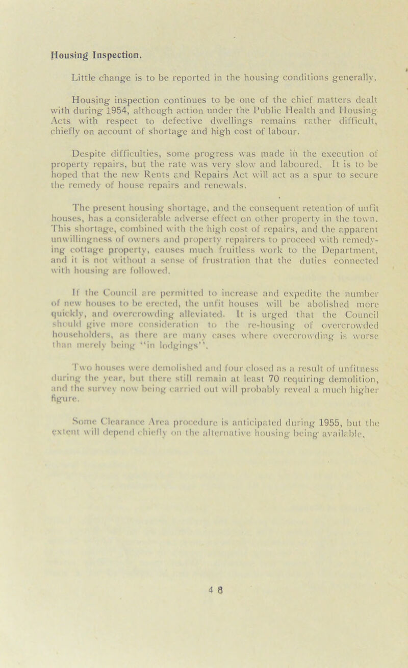 Housing Inspection. Little change is to be reported in the housing conditions generally. Housing inspection continues to be one of the chief matters dealt with during 1954, although action under the Public Health and Housing Acts with respect to defective dwellings remains rather difficult, chiefly on account of shortage and high cost of labour. Despite difficulties, some progress was made in the execution of property repairs, but the rate was very slow and laboured. It is to be hoped that the new Rents and Repairs Act will act as a spur to secure the remedy of house repairs and renewals. The present housing shortage, and the consequent retention of unfit houses, has a considerable adverse effect on other property in the town. This shortage, combined with the high cost of repairs, and the apparent unwillingness of owners and property repairers to proceed with remedy- ing cottage property, causes much fruitless work to the Department, and it is not without a sense of frustration that the duties connected with housing are followed. If the Council arc permitted to increase and expedite the number of new houses to be erected, the unfit houses will be abolished more quickly, and overcrowding alleviated. It is urged that the Council should give more consideration to the re-housing of overcrowded householders, as there are mam eases where overcrowding is worse than merely being “in lodgings’’. Two houses were demolished and four closed as a result of unfitness during the year, but there still remain at least 70 requiring demolition, and the survey now being carried out will probably reveal a much higher figure. Some Clearance Area procedure is anticipated during 1955, but tin; extent will depend chiefly on the alternative housing being' available.
