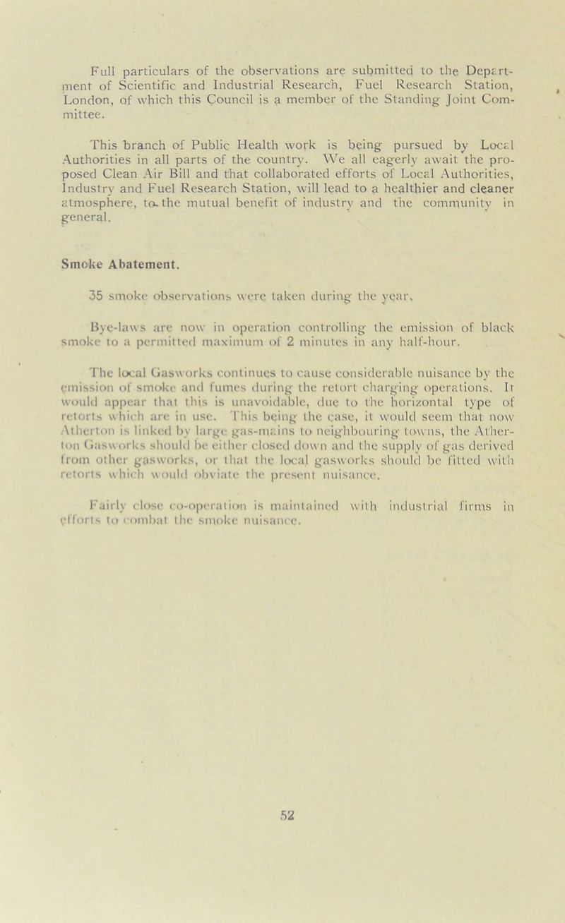 Full particulars of the observations are submitted to the Depart- ment of Scientific and Industrial Research, Fuel Research Station, London, of which this Council is a member of the Standing Joint Com- mittee. This branch of Public Health work is being pursued by Local Authorities in all parts of the country. We all eagerly await the pro- posed Clean Air Bill and that collaborated efforts of Local Authorities, Industry and Fuel Research Station, will lead to a healthier and cleaner atmosphere, to-the mutual benefit of industry and the community in general. Smoke Abatement. 35 smoke observations were taken during the year. Bye-laws are now in operation controlling the emission of black smoke to a permitted maximum of 2 minutes in any half-hour. The local Gasworks continues to cause considerable nuisance by the emission of smoke and fumes during the retort charging operations. It would appear that this is unavoidable, due to the horizontal type of retorts which are in use. 1'his being the case, it would seem that now Atherton is linked b) large gas-m&ins to neighbouring towns, the Ather- ton Gasworks should he either closed dow n and the supply of gas derived from mhei gasworks, or that the local gasworks should be fitted with retorts which would obviate the present nuisance. Fairly close co-operation is maintained with industrial firms in efforts to combat the smoke nuisance.
