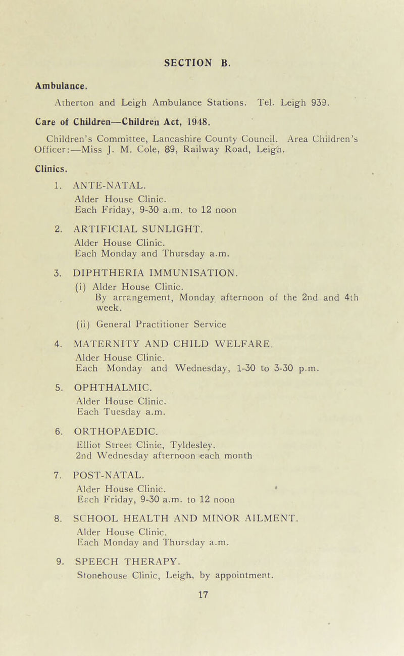 Ambulance. Atherton and Leigh Ambulance Stations. Tel. Leigh 939. Care of Children—Children Act, 1948. Children’s Committee, Lancashire County Council. Area Children’s Oificer:—Miss J. M. Cole, 89, Railway Road, Leigh. Clinics. 1. ANTE-NATAL. Alder Hou.se Clinic. Each Friday, 9-30 a.m. to 12 noon 2. ARTIFICIAL SUNLIGHT. Alder House Clinic. Each Monday and Thursday a.m. 3. DIPHTHERIA IMMUNISATION. (i) Alder House Clinic. By arrangement, Monday afternoon of the 2nd and 4th week. (ii) General Practitioner Service 4. M.VrERNITY AND CHILD WELFARE. -Mder House Clinic. Each Monday and Wednesday, 1-30 to 3-30 p.m. 5. OPHTHALMIC. Alder House Clinic. Each Tuesday a.m. 6. ORTHOPAEDIC. Elliot Street Clinic, Tyldesley. 2nd Wednesday afternoon each month 7. POST-NATAL. .Alder House Clinic. * Each Friday, 9-30 a.m. to 12 noon 8. SCHOOL HEALTH AND MINOR AILMENT. .Alder House Clinic. Each Monday and Thursday a.m. 9. SPEECH THERAPY. Stonehouse Clinic, Leigh, by appointment.