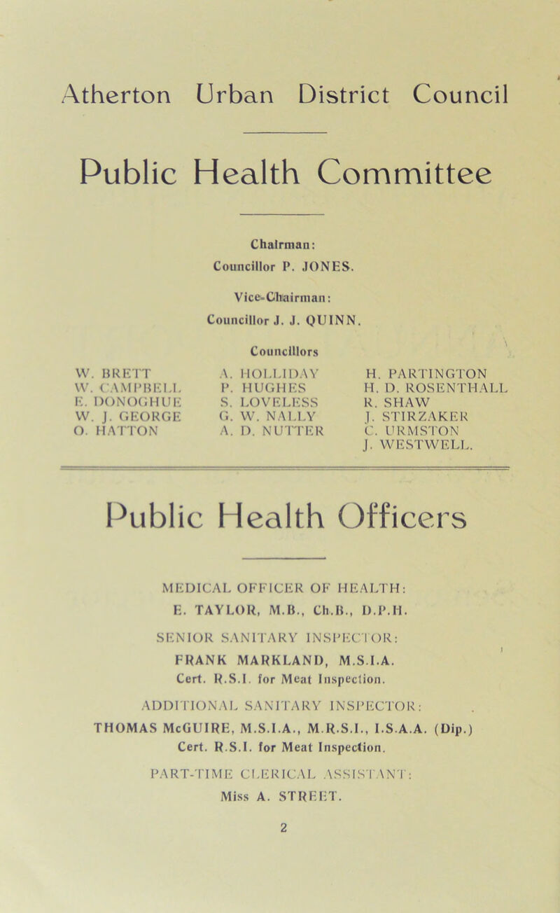Public Health Committee Chairman: Councillor P. JONES. Vice-Chairman: Councillor J. J. QUINN. W. BRETT W. CAMPBELL E. DONOGHUE VV. J. GEORGE O. HATTON Councillors A. HOLLIDAY P. HUGHES S. LOVELESS G. W. NALLY A. I). NUTTER H. PARTINGTON H. D. ROSENTHALL R. SHAW J. STIRZAKER C. URMSTON J. WESTWELL. Public Health Officers M EDICAL OFFICER OF H EALTH: E. TAYLOR, M.B., Ch.B., D.P.H. SENIOR SANITARY INSPECTOR: FRANK MARKLAND, M S LA. Cert. R.8.I for Meat Inspection. ADDITIONAL SANITARY INSPECTOR: THOMAS McGUIRE, M.S.I.A., M.R.S.I., I.S.A.A. (Dip.) Cert. R.S.I. for Meat Inspection. PART-TIME CLERICAL ASSISTANT: Miss A. STREET.