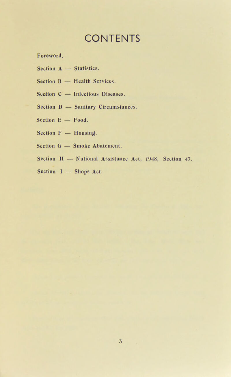 CONTENTS Foreword. Section A Section B Section C Section D Section E Section F Section G Section H Section I Statistics. Health Services. Infectious Diseases. Sanitary Circumstances. Food. Housing. Smoke Abatement. National Assistance Act, 1948, Section 47. Shops Act.