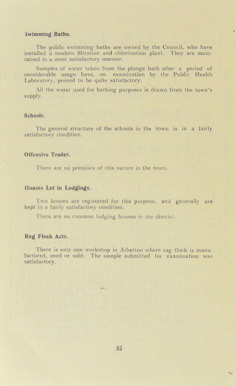 Swimming Baths. The public swimming- baths are owned by the Council, who have installed a modern filtration and chlorination plant. They are main- tained in a most satisfactory manner. Samples of water taken from the plunge bath after a period of considerable usage have, on examination bv the Public Health Laboratory, proved to be quite satisfactory. All the water used for bathing purposes is drawn from the town’s supply. Schools. The general structure of the schools in the town is in a fairly satisfactory condition. Offensive Trades. There are no premises of this nature in the town. Houses Let in Lodgings. Two houses are registered for this purpose, and generally are kept in a fairly satisfactory condition. There are no common lodging houses in the district. Rag Flock Acts. There is only one workshop in Atherton where rag flock is rnanu factured, used or sold. The sample submitted for examination was satisfactory.